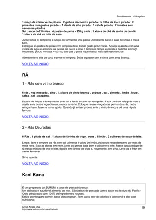 Rendimento : 4 Porções

1 maço de cheiro verde picado . 2 galhos de coentro picado . ½ folha de louro picado . 2
pimentas malaguetas picadas . 1 dente de alho picado . 1 cebola picada . 2 tomates sem
sementes picados
Sal . suco de 2 limões . 4 postas de peixe - 250 g cada . 1 xícara de chá de azeite de dendê
1 xícara de chá de leite de coco

Junte todos os temperos e soque-os formando uma pasta. Acrescente sal e o suco de limão e mexa
bem.
Esfregue as postas de peixe com tempero deixe tomar gosto por 2 horas. Aqueça o azeite com uma
xícara de água e adicione as postas de peixe e todo o tempero, tampe a panela e cozinhe em fogo
moderado por 30 minutos + ou - ou até que o peixe fique macio, mas sem desmanchar.

Acrescente o leite de coco e prove o tempero. Deixe aquecer bem e sirva com arroz branco.

VOLTA AO INICIO


RÃ
1 - Rãs com vinho branco

6 rãs . noz-moscada . alho . ½ xícara de vinho branco . cebolas . sal . pimenta . limão . louro .
salsa . sal . alcaparra.

Depois de limpas e temperadas com sal e limão devem ser refogadas. Faça um bom refogado com o
azeite e os outros ingredientes, menos o vinho. Coloque nesse refogado as pernas das rãs, deixe
refogar bem, ferver e tomar gosto. Quando já estiver pronto junte o vinho branco e dê uma rápida
fervura.

VOLTA AO INICIO


2 - Rãs Douradas

6 Rãs . 1 pitada de sal . 1 xícara de farinha de trigo . ovos . 1 limão . 2 colheres de sopa de leite.

Limpe, lave e tempere as rãs com sal ,pimenta e caldo de limão, deixando nesse tempero por mais de
meia hora. Bata as claras em neve, junte as gemas bata bem e adicione o leite. Passe cada pedaço de
rã nessa mistura de ovo e leite, depois em farinha de trigo e, novamente, em ovos. Leve-as a fritar em
azeite fervendo.

Sirva quente.

VOLTA AO INICIO


Kani Kama

É um preparado de SURUMI a base de pescado branco.
Um delicioso e saudável alimento do mar. São palitos de pescado com o sabor e a textura do Pacific -
Crab preparados com 100% de ingredientes naturais.
Estão prontos para comer, basta descongelar . Tem baixo teor de calorias e colesterol e alto valor
nutricional.

Arroz, Feijão e Cia
http://www.techs.com.br/users/freibeto
                                                                                                       15
 