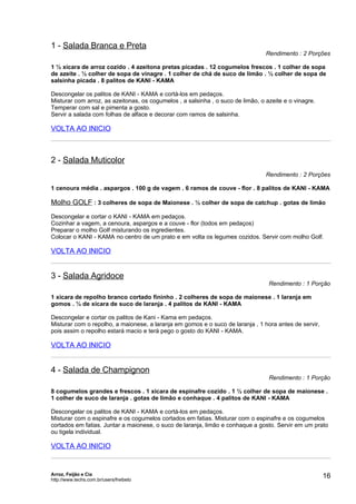 1 - Salada Branca e Preta
                                                                                 Rendimento : 2 Porções

1 ½ xícara de arroz cozido . 4 azeitona pretas picadas . 12 cogumelos frescos . 1 colher de sopa
de azeite . ½ colher de sopa de vinagre . 1 colher de chá de suco de limão . ½ colher de sopa de
salsinha picada . 8 palitos de KANI - KAMA

Descongelar os palitos de KANI - KAMA e cortá-los em pedaços.
Misturar com arroz, as azeitonas, os cogumelos , a salsinha , o suco de limão, o azeite e o vinagre.
Temperar com sal e pimenta a gosto.
Servir a salada com folhas de alface e decorar com ramos de salsinha.

VOLTA AO INICIO



2 - Salada Muticolor
                                                                                 Rendimento : 2 Porções

1 cenoura média . aspargos . 100 g de vagem . 6 ramos de couve - flor . 8 palitos de KANI - KAMA

Molho GOLF : 3 colheres de sopa de Maionese . ½ colher de sopa de catchup . gotas de limão
Descongelar e cortar o KANI - KAMA em pedaços.
Cozinhar a vagem, a cenoura, aspargos e a couve - flor (todos em pedaços)
Preparar o molho Golf misturando os ingredientes.
Colocar o KANI - KAMA no centro de um prato e em volta os legumes cozidos. Servir com molho Golf.

VOLTA AO INICIO


3 - Salada Agridoce
                                                                                  Rendimento : 1 Porção

1 xícara de repolho branco cortado fininho . 2 colheres de sopa de maionese . 1 laranja em
gomos . ¼ de xícara de suco de laranja . 4 palitos de KANI - KAMA

Descongelar e cortar os palitos de Kani - Kama em pedaços.
Misturar com o repolho, a maionese, a laranja em gomos e o suco de laranja , 1 hora antes de servir,
pois assim o repolho estará macio e terá pego o gosto do KANI - KAMA.

VOLTA AO INICIO


4 - Salada de Champignon
                                                                                  Rendimento : 1 Porção

8 cogumelos grandes e frescos . 1 xícara de espinafre cozido . 1 ½ colher de sopa de maionese .
1 colher de suco de laranja . gotas de limão e conhaque . 4 palitos de KANI - KAMA

Descongelar os palitos de KANI - KAMA e cortá-los em pedaços.
Misturar com o espinafre e os cogumelos cortados em fatias. Misturar com o espinafre e os cogumelos
cortados em fatias. Juntar a maionese, o suco de laranja, limão e conhaque a gosto. Servir em um prato
ou tigela individual.

VOLTA AO INICIO


Arroz, Feijão e Cia
http://www.techs.com.br/users/freibeto
                                                                                                       16
 