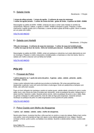 5 - Salada Verde
                                                                                Rendimento : 1 Porção


1 xícara de alface picado . 1 xícara de agrião . 2 colheres de sopa de maionese
1 colher de agrião picado . 1 colher de creme de leite . gotas de limão . 4 palitos de KANI - KAMA

Descongelar os palitos de KANI - KAMA, cortá-los em dois e cortar cada metade no sentido do
comprimento. Misturar o alface, o agrião e o KANI - KAMA e temperar a gosto. Preparar o molho
misturando o agrião picado com a maionese, o creme de leite e gotas de limão a gosto. Servir a salada
em um prato com molho.

VOLTA AO INICIO


6 - Salada com Hortelã
                                                                               Rendimento : 2 Porções

150 g de morangos . 4 colheres de sopa de maionese . 1 colher de sopa de hortelã picado
1 colher de sopa de licor de menta . folha de hortelã para decorar . 8 palitos de KANI- KAMA


Descongelar os palitos de KANI - KAMA, cortar em pedaços e colocá-los num prato alternando-os com
os morangos. Preparar o molho misturando o hortelã picado, a maionese e o licor de menta. Servir a
salada com molho e decorar com as folhas de hortelã.

VOLTA AO INICIO



POLVO
1 - Fricassé de Polvo
1 polvo pequeno ou ½ quilo de carne de polvo . 3 gemas . salsa . cebola . pimenta . azeite .
manteiga . cravos.

Limpe o polvo retirando toda a película que envolve os tentáculos. Dê umas pancadinhas para
desprender a película. Lave com sumo de limão e muita água. Corte em pedacinhos e tempere com
limão, sal e alho bem socado.

Faça um bom refogado de manteiga e azeite em partes iguais, cebola ralada, pimenta do reino e verde,
salsa, louro, dois cravos da Índia e tomates sem sementes. Junte os pedaços de polvo, refogue bem e
deixe cozinhar, fazendo o caldo. Quando estiver pronto, retire os pedaços de povo e coe o caldo. Bata
as gemas e despeje no caldo quase frio, leve de volta ao fogo para engrossar, mexendo sempre;
recoloque os pedaços de polvo no caldo engrossado e sirva quente em prato coberto.

VOLTA AO INICIO


2 - Polvo Cozido com Molho de Alcaparras
1 polvo . sal . batatas . cebola . salsa . molho de alcaparras.

Sendo polvo fresco, é preciso tirar-lhe o olho que tem no centro e o saco da cabeça, Bata-o bem contra
uma pedra. Leve uma panela ao fogo com água e uma cebola golpeada em cruz, salgue. Quando
começar a ferver, junte o polvo, as batatas e as cebolas. Quando a cebola estiver cozida, o polvo está
pronto.

Arroz, Feijão e Cia
http://www.techs.com.br/users/freibeto
                                                                                                    17
 