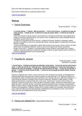 Sirva com molho de alcaparras, ou ainda com vinagre e óleo.

Esta mesma receita pode ser usada para polvos secos.

VOLTA AO INICIO


Vieiras
1 - Vieiras Gratinadas
                                                                            Tempo de preparo : 01 hora


   • 4 vieiras frescas . 1 chalota . 50g de espinafre . ½ dl de vinho branco . 4 colheres de sopa de
   natas grossas . 1 pitada de sal . 2 colheres de sopa de queijo ralado . 2 colheres de sopa de
   manteiga
   • Abrir as conchas de Vieiras, extrair a carne branca e o músculo cor de laranja e lavar ligeiramente.
   Limpar as conchas e deixa-las ferver uns minutos. Picar a chalota fininha. Lavar cuidadosamente os
   espinafres, escorrer bem e picar.
   • Preparar os cogumelos (se forem frescos) , cortando-os fininhos. Aquecer a manteiga e saltear
   durante um momento a carne e os músculos das Vieiras, retirando depois e conservando-os quentes.
   Alourar a chalota.
   • Juntar os espinafres e os cogumelos e deixar fritar durante cinco minutos. Juntar o vinho e as natas,
   deixar ferver um instante e temperar. Juntar a carne e os músculos das Vieiras, aquecendo.
   • Ligar o forno (220o ) . Distribuir o cozinhado pelas conchas. Misturar o pão ralado com o queijo e
   polvilhar, colocando finalmente nozinhas de manteiga. Gratinar na parte superior do forno durante 10
   minutos ou até apresentarem uma crosta dourada.
VOLTA AO INICIO


2 - Coquilles St. Jacques
                                                                              Tempo de preparo: 1h 30m
                                                                                 Rendimento: 6 porções

½ kg de Vieiras . 2 Colheres de Sopa de cebolinha verde picada . 1 xícara de chá de vinho branco
seco; ½ colher de chá de sal . folha de louro . 250 g de Champignons 1 xícara de chá de água; 3
colheres de sopa de manteiga . 3 colheres de sopa de farinha de trigo . 1 xícara de chá de leite; 2
gemas . ¼ xícara de chá de creme de leite . ½ xícara de chá de queijo parmesão ralado; Pimenta
do reino a gosto

Cozinhe a cebolinha com o vinho, o sal e o louro, por 5 min. Acrescente as Vieiras, os Champignons e
suficiente água para que cubra tudo. Tampe e cozinhe em fogo baixo por 5 min. Retire as Vieiras e os
Champignons; deixe o restante do líquido cozinhando, sem a tampa, até que o caldo fique reduzido a + 1
xícara somente. Derreta a manteiga, junte a farinha e mexa bem. Adicione o caldo anterior e o leite.
Deixe levantar fervura, mexendo muito bem e sem parar. Cozinhe por 1 minuto e retire do fogo. Em
separado, misture as gemas com o creme de leite e a pimenta a gosto. Adicione ao molho quente, sem
deixar de mexer. Leve tudo ao fogo, novamente, deixando levantar fervura e mexendo continuamente.
Retire do fogo e misture o queijo parmesão. Separe um pouco deste molho, e o restante misture com as
Vieiras e os champignons. Coloque a mistura em 6 conchas untadas com manteiga, cobrindo ao final
com o resto de molho que havia sido separado e polvilhando com parmesão por cima. Leve ao forno
médio para que doure ligeiramente. Sirva como entrada.

VOLTA AO INICIO



2 - Vieiras com Salada Fria - Especialidade Mexicana
                                                                            Tempo de preparo : 01 hora


Arroz, Feijão e Cia
http://www.techs.com.br/users/freibeto
                                                                                                       18
 