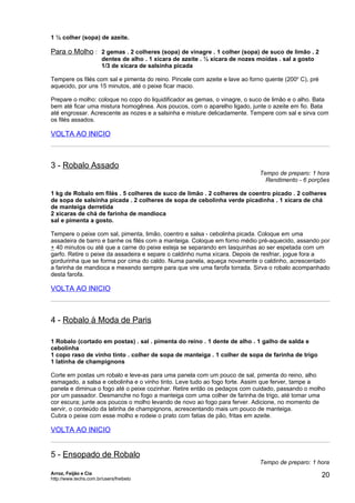 1 ½ colher (sopa) de azeite.

Para o Molho : 2 gemas . 2 colheres (sopa) de vinagre . 1 colher (sopa) de suco de limão . 2
                        dentes de alho . 1 xícara de azeite . ½ xícara de nozes moídas . sal a gosto
                        1/3 de xícara de salsinha picada

Tempere os filés com sal e pimenta do reino. Pincele com azeite e lave ao forno quente (200o C), pré
aquecido, por uns 15 minutos, até o peixe ficar macio.

Prepare o molho: coloque no copo do liquidificador as gemas, o vinagre, o suco de limão e o alho. Bata
bem até ficar uma mistura homogênea. Aos poucos, com o aparelho ligado, junte o azeite em fio. Bata
até engrossar. Acrescente as nozes e a salsinha e misture delicadamente. Tempere com sal e sirva com
os filés assados.

VOLTA AO INICIO



3 - Robalo Assado
                                                                                Tempo de preparo: 1 hora
                                                                                  Rendimento - 6 porções

1 kg de Robalo em filés . 5 colheres de suco de limão . 2 colheres de coentro picado . 2 colheres
de sopa de salsinha picada . 2 colheres de sopa de cebolinha verde picadinha . 1 xícara de chá
de manteiga derretida
2 xícaras de chá de farinha de mandioca
sal e pimenta a gosto.

Tempere o peixe com sal, pimenta, limão, coentro e salsa - cebolinha picada. Coloque em uma
assadeira de barro e banhe os filés com a manteiga. Coloque em forno médio pré-aquecido, assando por
+ 40 minutos ou até que a carne do peixe esteja se separando em lasquinhas ao ser espetada com um
garfo. Retire o peixe da assadeira e separe o caldinho numa xícara. Depois de resfriar, jogue fora a
gordurinha que se forma por cima do caldo. Numa panela, aqueça novamente o caldinho, acrescentado
a farinha de mandioca e mexendo sempre para que vire uma farofa torrada. Sirva o robalo acompanhado
desta farofa.

VOLTA AO INICIO



4 - Robalo à Moda de Paris

1 Robalo (cortado em postas) . sal . pimenta do reino . 1 dente de alho . 1 galho de salda e
cebolinha
1 copo raso de vinho tinto . colher de sopa de manteiga . 1 colher de sopa de farinha de trigo
1 latinha de champignons

Corte em postas um robalo e leve-as para uma panela com um pouco de sal, pimenta do reino, alho
esmagado, a salsa e cebolinha e o vinho tinto. Leve tudo ao fogo forte. Assim que ferver, tampe a
panela e diminua o fogo até o peixe cozinhar. Retire então os pedaços com cuidado, passando o molho
por um passador. Desmanche no fogo a manteiga com uma colher de farinha de trigo, até tomar uma
cor escura; junte aos poucos o molho levando de novo ao fogo para ferver. Adicione, no momento de
servir, o conteúdo da latinha de champignons, acrescentando mais um pouco de manteiga.
Cubra o peixe com esse molho e rodeie o prato com fatias de pão, fritas em azeite.

VOLTA AO INICIO


5 - Ensopado de Robalo
                                                                                Tempo de preparo: 1 hora
Arroz, Feijão e Cia
http://www.techs.com.br/users/freibeto
                                                                                                       20
 