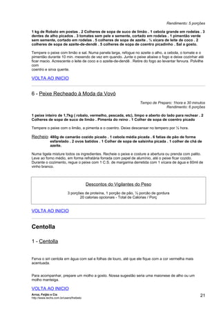 Rendimento: 5 porções

1 kg de Robalo em postas . 2 Colheres de sopa de suco de limão . 1 cebola grande em rodelas . 3
dentes de alho picados . 3 tomates sem pele e semente, cortado em rodelas . 1 pimentão verde
sem semente, cortado em rodelas . 5 colheres de sopa de azeite . ½ xícara de leite de coco . 2
colheres de sopa de azeite-de-dendê . 5 colheres de sopa de coentro picadinho . Sal a gosto.

Tempere o peixe com limão e sal. Numa panela larga, refogue no azeite o alho, a cebola, o tomate e o
pimentão durante 10 min. mexendo de vez em quando. Junte o peixe abaixe o fogo e deixe cozinhar até
ficar macio. Acrescente o leite de coco e o azeite-de-dendê . Retire do fogo ao levantar fervura. Polvilhe
com
coentro e sirva quente.

VOLTA AO INICIO


6 - Peixe Recheado à Moda da Vovó
                                                                    Tempo de Preparo: 1hora e 30 minutos
                                                                                 Rendimento: 6 porções

1 peixe inteiro de 1,7kg ( robalo, vermelho, pescada, etc), limpo e aberto do lado para rechear . 2
Colheres de sopa de suco de limão . Pimenta do reino . 1 Colher de sopa de coentro picado

Tempere o peixe com o limão, a pimenta e o coentro. Deixe descansar no tempero por ½ hora.

Recheio: 480g de camarão cozido picado . 1 cebola média picada . 6 fatias de pão de forma
              esfarelado . 2 ovos batidos . 1 Colher de sopa de salsinha picada . 1 colher de chá de
              azeite.

Numa tigela misture todos os ingredientes. Recheie o peixe e costure a abertura ou prenda com palito.
Leve ao forno médio, em forma refratária forrada com papel de alumínio, até o peixe ficar cozido.
Durante o cozimento, regue o peixe com 1 C.S. de margarina derretida com 1 xícara de água e 60ml de
vinho branco.



                                         Descontos do Vigilantes do Peso
                           3 porções de proteína, 1 porção de pão, ½ porcão de gordura
                                  20 calorias opcionais - Total de Calorias / Porç


VOLTA AO INICIO


Centolla

1 - Centolla


Ferva o siri centola em água com sal e folhas de louro, até que ele fique com a cor vermelha mais
acentuada.


Para acompanhar, prepare um molho a gosto. Nossa sugestão seria uma maionese de alho ou um
molho manteiga.

VOLTA AO INICIO
Arroz, Feijão e Cia
http://www.techs.com.br/users/freibeto
                                                                                                       21
 