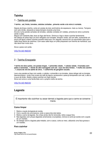 Tainha
1 - Tainha em postas
1 tainha . sal, limão, tomates, cebolas cortadas . pimenta verde e do reino à vontade.

Depois de limpa a tainha, corte em postas de dois centímetros de espessura, mais ou menos. Tempere
com sal e limão, deixando-a nesse tempero durante uma hora.
Arrume numa panela camadas de tomates, cebolas cortadas em rodelas, pimenta do reino e pimenta
verde e salsa.
Regue com bastante óleo; leve ao fogo até ferver. Diminua o fogo e deixe cozinhar lentamente.
Da cabeça do peixe faça um bom refogado com tomates, tempero verde, sal com alho, acrescente um
pouco de água e deixe cozinhar durante meia hora. Em seguida, escorra em um escorredor para que o
caldo fique isento de ossinhos. Com esse caldo faça um pirão preparado com farinha de mandioca, que
não deve ficar muito duro.

Sirva o peixe com pirão.

VOLTA AO INICIO



2 - Tainha Ensopada

1 tainha de dois quilos, em postas largas . 1 pimentão ralado . 1 cebola ralada . 6 tomates sem
peles e sementes . 1 dente de alho esmagado com sal . suco de dois limões . 1 molho de coentro
. ½ xícara de chá de azeite de oliva . 1 colherinha de gengibre socado.

Leve uma panela ao fogo com azeite, a cebola, o pimentão e os tomates, deixe refogar até os tomates
desmancharem. Junte uma xícara de café de água e acrescente o peixe já temperado com sal, o alho e
o suco de limão. Abafe e deixe cozinhar em fogo brando.
Sirva com arroz e uma farofa feita com o próprio molho da tainha.

VOLTA AO INICIO


Lagosta


    É importante não cozinhar ou assar demais a lagosta para que a carne se conserve
                                         macia.


Como limpar
1 Retire a cauda da lagosta já cozida.
2 Com o auxílio de uma tesoura, corte a casca dos dois lados.
3 Retire a carne da lagosta. Se a tripa ainda não foi removida, retire e jogue fora.
4 Nas lagostas com pinças (lagostas americanas e européias), remova a carne já cozida com a ajuda
  de um martelo.
5 Se desejar servir a lagosta pela metade, com a casca, corte ao meio, utilizando uma faca grossa e
  um martelo.

Para cozinhar

Arroz, Feijão e Cia
http://www.techs.com.br/users/freibeto
                                                                                                  22
 