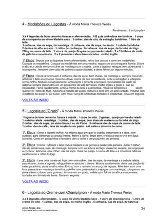 4 - Medalhões de Lagostas - À moda Maria Thereza Weiss
                                                                             Rendimento : 6 a 8 porções

3 a 4 lagostas de bom tamanho frescas e aferventadas . 100 g de amêndoas em lâminas . 1 copo
de champanha ou vinho Madeira seco . 1 colher, das de chá, de estragão batidinho . 1 litro de
leite
3 colheres, das de sopa, de manteiga . 2 colheres, das de sopa, de azeite . 1 cebola batidinha.
2 dentes de alho socado . 1 cálice de conhaque . 6 colheres, das de sopa, de farinha de trigo.
250 g de creme de leite . 1 xícara de queijo Gruyère ou parmesão ralado . 2 a 3 tabletes de caldo
de galinha concentrado . 2 a 3 pimentas calena bem socadas . molho inglês.

1a Etapa: Depois que as lagostas forem aferventadas, retire dos cascos e corte em medalhões.
Coloque os medalhões. Coloque os medalhões em uma vasilha, regue com o conhaque e flambe. Doure
o alho e a cebola em uma colher de manteiga com o azeite. Junte a lagosta, refogue bem, acrescente o
champanhe , tempere com caldo de galinha a gosto (tablete) e deixe ferver por alguns minutos.

2a Etapa : Doure a farinha em 2 colheres, das de sopa, bem cheias, de manteiga e, sempre mexendo,
adicione o leite aos poucos. Quando obtiver creme de boa consistência, junte o estragãao e a lagosta
como molho. Misture cuidadosamente, acrescente a pimenta e tempere com tabletes de caldo de
galinha (sempre dissolvidos em um pouquinho de leite fervente), molho inglês a gosto e sal, se
necessário. Ferva rapidamente, junte o creme de leite e a amêndoa. Prove os temperos e            assim
que ferver, retire do fogo. Adicione a metade do queijo, misture e deite em um pirex untado. Polvilhe com
o restante do queijo e, se quiser, com mais 100 g de amêndoas torradas e picadinhas. Sirva em seguida.

VOLTA AO INICIO


5 - Lagosta ao “Gratin” - À moda Maria Thereza Weiss
1 lagosta de bom tamanho, fresca e cozida . 1 copo de leite . 2 gemas . queijo parmesão ralado
½ cebola ralada . manteiga . 1 colher, das de sopa, bem cheia de maizena ou farinha de trigo
2 colher, das de sopa, de vinho branco ou do Porto . 3 colheres das de sopa de creme de leite
1 colher das de café , rasa de mostarda em pasta . sal, salsa e pimenta do reino

1a. Etapa : Deixe a lagosta esfriar, na própria água em que foi cozida, desamarre-a e abra, com
cuidado, para conservar a carcaça inteira. Retire a carne, limpe bem, tirando a tripa e lave em água
corrente. Corte em pedacinhos e tempere com o vinho e um pouquinho de pimenta.

2a. Etapa : Creme : Misture o leite com a maizena e as gemas e passe pela peneira. Junte 1 colher,
das de sobremesa, rasa, de manteiga, tempere com sal e leve ao fogo, mexendo sempre, até engrossar
e cozinhar. Adicione uma colher, das de sopa, cheia de queijo, o creme de leite e a mostarda. Misture
rapidamente e retire do fogo.

3a. Etapa : Leve uma panela ao fogo com uma colher, das de sopa, de manteiga e a cebola ralada,
para dourar, Junte a lagosta, refogue bem e adicione o creme. Misture rapidamente, deite boa porção de
salsa picadinha, prove o sal e retire. Encha, com o recheio, a carcaça da lagosta. Alise bem com uma
faca passada em manteiga derretida, polvilhe com queijo ralado, salpique com manteiga, coloque em um
pirex e leve no forno para gratinar . Arrume em um prato, enfeite com folhas de alface e rabanetes,
cortados em formato de flores. Sirva em seguida.

VOLTA AO INICIO


6 - Lagosta ao Creme com Champignon - À moda Maria Thereza Weiss
3 a 4 lagostas aferventadas . ½ copo de vinho Madeira seco . 1 vidro de champignons . ½ litro de
creme de leite . 1 colher, das de sopa, de molho inglês . 4 colheres, das de sopa, de ketchup

Arroz, Feijão e Cia
http://www.techs.com.br/users/freibeto
                                                                                                       24
 