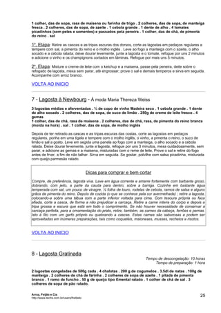 1 colher, das de sopa, rasa de maisena ou farinha de trigo . 2 colheres, das de sopa, de manteiga
fresca . 2 colheres, das de sopa, de azeite . 1 cebola grande . 1 dente de alho . 4 tomates
picadinhos (sem peles e sementes) e passados pela peneira . 1 colher, das de chá, de pimenta
do reino . sal

1a. Etapa: Retire as cascas e as tripas escuras dos dorsos, corte as lagostas em pedaços regulares e
tempere com sal, a pimenta do reino e o molho inglês . Leve ao fogo a manteiga com o azeite, o alho
socado e a cebola ralada; deixe dourar levemente, junte a lagosta e o tomate, refogue por uns 2 minutos
e adicione o vinho e os champignons cortados em lâminas. Refogue por mais uns 5 minutos.

2a. Etapa: Misture o creme de leite com o ketchup e a maisena, passe pela peneira, deite sobre o
refogado de lagosta, mexa sem parar, até engrossar; prove o sal e demais temperos e sirva em seguida.
Acompanhe com arroz branco.

VOLTA AO INICIO


7 - Lagosta à Newbourg - À moda Maria Thereza Weiss
3 lagostas médias e aferventadas . ¾ de copo de vinho Madeira seco . 1 cebola grande . 1 dente
de alho socado . 2 colheres, das de sopa, de suco de limão . 250g de creme de leite fresco . 4
gemas
1 colher, das de chá, rasa de maisena . 2 colheres, das de chá, rasa, de pimenta do reino branca
(moída na hora) . sal . 1 colher, das de sopa, de molho inglês

Depois de ter retirado as cascas e as tripas escuras das costas, corte as lagostas em pedaços
regulares, ponha em uma tigela e tempere com o molho inglês, o vinho, a pimenta o reino, o suco de
limão e sal a gosto. Leve em segida uma panela ao fogo com a manteiga, o alho socado e a cebola
ralada. Deixe dourar levemente, junte a lagosta, refogue por uns 3 minutos, mexa cuidadosamente, sem
parar, e adicione as gemas e a maisena, misturadas com o reme de leite, Prove o sal e retire do fogo
antes de frver, a fim de não talhar. Sirva em seguida. Se gostar, polvilhe com salsa picadinha, misturada
com queijo parmesão ralado.


                                         Dicas para comprar e bem cortar
Compre, de preferência, lagosta viva. Lave em água corrente e amarre fortemente com barbante groso,
dobrando, com jeito, a parte da cauda para dentro, sobre a barriga. Cozinhe em bastante água
temperada com sal, um pouco de vinagre, ½ folha de louro, rodelas de cebola, ramos de salsa e alguns
grãos de pimenta do reino. Depois de cozida (o que se conhece pela cor avermelhada) ; retire a lagosta,
colocando-a sobre uma tábua com a parte inferior voltada para cima. Com tesoura própria ou faca
afiada, corte a casca, de forma a não prejudicar a carcaça. Retire a carne inteira do corpo e depois a
tripa grossa e escura que está em todo o comprimento. Se não houver necessidade de conservar a
carcaça perfeita, para a ornamentação do prato, retire, também, as carnes da cabeça, ferrões e pernas.
Isto é fito com um garfo próprio ou quebrando a cascas. Estas carnes são saborosas e podem ser
aproveitadas em inúmeras preparações, tais como coquetéis, maioneses, musses, recheios e risotos.


VOLTA AO INICIO



8 - Lagosta Gratinada
                                                                     Tempo de descongelação: 10 horas
                                                                         Tempo de preparação: 1 hora

2 lagostas congeladas de 500g cada . 4 chalotas . 200 g de cogumelos . 3.5dl de natas . 100g de
manteiga . 2 colheres de chá de farinha . 2 colheres de sopa de azeite . 1 pitada de pimenta
branco . 1 ramo de funcho . 50 g de queijo tipo Emental ralado . 1 colher de chá de sal . 3
colheres de sopa de pão ralado.

Arroz, Feijão e Cia
http://www.techs.com.br/users/freibeto
                                                                                                      25
 