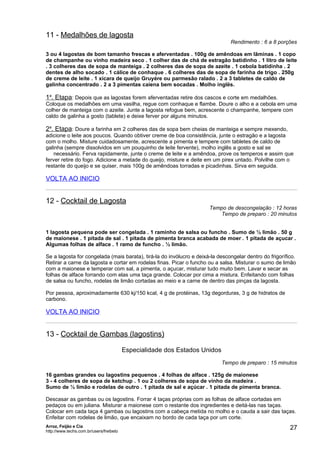11 - Medalhões de lagosta
                                                                               Rendimento : 6 a 8 porções

3 ou 4 lagostas de bom tamanho frescas e aferventadas . 100g de amêndoas em lãminas . 1 copo
de champanhe ou vinho madeira seco . 1 colher das de chá de estragão batidinho . 1 litro de leite
. 3 colheres das de sopa de manteiga . 2 colheres das de sopa de azeite . 1 cebola batidinha . 2
dentes de alho socado . 1 cálice de conhaque . 6 colheres das de sopa de farinha de trigo . 250g
de creme de leite . 1 xícara de queijo Gruyére ou parmesão ralado . 2 a 3 tabletes de caldo de
galinha concentrado . 2 a 3 pimentas caiena bem socadas . Molho inglës.

1a. Etapa: Depois que as lagostas forem aferventadas retire dos cascos e corte em medalhões.
Coloque os medalhões em uma vasilha, regue com conhaque e flambe. Doure o alho e a cebola em uma
colher de manteiga com o azeite. Junte a lagosta refogue bem, acrescente o champanhe, tempere com
caldo de galinha a gosto (tablete) e deixe ferver por alguns minutos.

2a. Etapa: Doure a farinha em 2 colheres das de sopa bem cheias de manteiga e sempre mexendo,
adicione o leite aos poucos. Quando obtiver creme de boa consistência, junte o estragão e a lagosta
com o molho. Misture cuidadosamente, acrescente a pimenta e tempere com tabletes de caldo de
galinha (sempre dissolvidos em um pouquinho de leite fervente), molho inglês a gosto e sal se
    necessário. Ferva rapidamente, junte o creme de leite e a amêndoa, prove os temperos e assim que
ferver retire do fogo. Adicione a metade do queijo, misture e deite em um pirex untado. Polvilhe com o
restante do queijo e se quiser, mais 100g de amêndoas torradas e picadinhas. Sirva em seguida.

VOLTA AO INICIO


12 - Cocktail de Lagosta
                                                                      Tempo de descongelação : 12 horas
                                                                         Tempo de preparo : 20 minutos


1 lagosta pequena pode ser congelada . 1 raminho de salsa ou funcho . Sumo de ½ limão . 50 g
de maionese . 1 pitada de sal . 1 pitada de pimenta branca acabada de moer . 1 pitada de açucar .
Algumas folhas de alface . 1 ramo de funcho . ½ limão.

Se a lagosta for congelada (mais barata), tirá-la do invólucro e deixá-la descongelar dentro do frigorífico.
Retirar a carne da lagosta e cortar em rodelas finas. Picar o funcho ou a salsa. Misturar o sumo de limão
com a maionese e temperar com sal, a pimenta, o açucar, misturar tudo muito bem. Lavar e secar as
folhas de alface forrando com elas uma taça grande. Colocar por cima a mistura. Enfeitando com folhas
de salsa ou funcho, rodelas de limão cortadas ao meio e a carne de dentro das pinças da lagosta.

Por pessoa, aproximadamente 630 kj/150 kcal, 4 g de protéinas, 13g degorduras, 3 g de hidratos de
carbono.

VOLTA AO INICIO


13 - Cocktail de Gambas (lagostins)

                                         Especialidade dos Estados Unidos
                                                                            Tempo de preparo : 15 minutos

16 gambas grandes ou lagostins pequenos . 4 folhas de alface . 125g de maionese
3 - 4 colheres de sopa de ketchup . 1 ou 2 colheres de sopa de vinho da madeira .
Sumo de ½ limão e rodelas de outro . 1 pitada de sal e açúcar . 1 pitada de pimenta branca.

Descasar as gambas ou os lagostins. Forrar 4 taças próprias com as folhas de alface cortadas em
pedaços ou em juliana. Misturar a maionese com o restante dos ingredientes e deitá-las nas taças.
Colocar em cada taça 4 gambas ou lagostins com a cabeça metida no molho e o cauda a sair das taças.
Enfeitar com rodelas de limão, que encaixam no bordo de cada taça por um corte.
Arroz, Feijão e Cia
http://www.techs.com.br/users/freibeto
                                                                                                         27
 