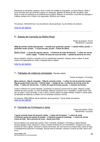 Descascar os camarões, preparar, lavar e cortar em rodelas os cogumelos, se forem frescos. Bater o
sumo de limão com sal, pimenta o açúcar e a maionese. Separar as folhas do olho da alface, lavar,
secar e cortar em pedaços ou de preferencia em juliana. Misturar os camarões, as pontas de aspargos e
a alface cortada com o molho e os cogumelos. Distribuir por 4 taças.



Por pessoa : 940 kj/225 kcal, 9 g de proteínas, 8g de gorduras, 4 g de hidratos de carbono.

VOLTA AO INICIO



6 - Salada de Camarão ao Molho Rosé
                                                                              Tempo de preparo: 20 min
                                                                                Rendimento: 4 porções

480g de camrão cozido descascado . 1 tomate sem sementes, picado . 1 cebola média, picada . 1
pimentão verde, picado . ½ xícara de aipo, picado . Folhas de alface.

Molho Rosé : ½ xícara de iogurte naturas . 2 Colheres de sopa de ketchup . 1 colher de chá de
                    molho inglês . 1 Colher de sopa de suco de limão . 1 pitada de pimenta do reino.

Numa saladeira, misture o camarão com os ingredientes restantes. Coloque sobre a alface. À parte,
misture os ingredientes do molho e despeje sobre a salada.

VOLTA AO INICIO



7 - Talhadas de melancia recheadas - Receita rápida
                                                                          Tempo de preparo: 15 minutos

Meia melancia . 50g de requeijão . 100g de camarão miúdo . 1 colher de chá de pimenta rosada .
50g de queijo fresco sem sal . 1,2dl de natas . 1 pitada de sal . 2 colheres de chá de sumo de
limão . 1 colher de chá de mel . 1 colher de sopa de funcho picado . 1 raminho de funcho.

Cortar a melancia em quatro talhadas, recortando um pequeno semicírculo da polpa. Separar a polpa
restante da casca exceto, no meio da talhada. Misturar a pimenta com o requeijão, o queijo fresco sem
sal, as natas, o sumo de limão, o mel, o sal e o funcho picado e a polpa retirada. Colocar o creme sobre
as talhadas de melancia e enfeitar com os camarões cozidos e funcho.

Por pessoa: 795kj/190kcal, 8g de proteínas, 9g de gorduras, 17g de hidrato de carbono.
VOLTA AO INICIO


8 - Camarão ao Conhaque e Jerez
                                                                               Tempo de preparo: 30min
                                                                                 Rendimento: 4 porções

1 kg de camarão limpo de tamanho médio . 1 cálice de Conhaque . ½ cálice de Jerez
4 Colheres (sopa) de extrato de tomate . 3 Colheres (sopa) de manteiga . ½ xícara de chá de
creme de leite . Sal e pimenta do reino . Azeite para fritar

Numa frigideira com azeite bem quente, fritar o camarão. Despejar o Conhaque e deixar flambar.
Quando apagar o fogo, adicionar o Jerez e manter fervendo por um momentinho. Temperar com sal e
pimenta do reino a gosto. Adicionar o extrato de tomate, dar uma fervura na mistura toda, retirar do fogo
e imediatamente adicionar a manteiga. Quando esta se derreter, misturar o Creme de Leite. Servir com
arroz.
Arroz, Feijão e Cia
http://www.techs.com.br/users/freibeto
                                                                                                      30
 
