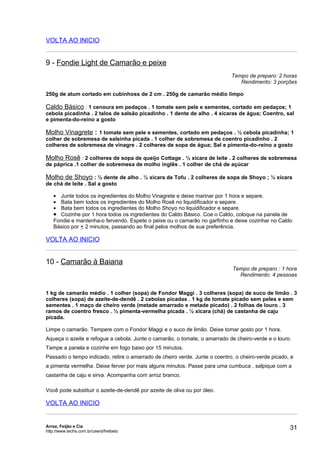 VOLTA AO INICIO


9 - Fondie Light de Camarão e peixe
                                                                            Tempo de preparo: 2 horas
                                                                               Rendimento: 3 porções

250g de atum cortado em cubinhoss de 2 cm . 250g de camarão médio limpo

Caldo Básico : 1 cenoura em pedaços . 1 tomate sem pele e sementes, cortado em pedaços; 1
cebola picadinha . 2 talos de salsão picadinho . 1 dente de alho . 4 xícaras de água; Coentro, sal
e pimenta-do-reino a gosto

Molho Vinagrete : 1 tomate sem pele e sementes, cortado em pedaços . ½ cebola picadinha; 1
colher de sobremesa de salsinha picada . 1 colher de sobremesa de coentro picadinho . 2
colheres de sobremesa de vinagre . 2 colheres de sopa de água; Sal e pimenta-do-reino a gosto

Molho Rosê : 2 colheres de sopa de queijo Cottage . ½ xícara de leite . 2 colheres de sobremesa
de páprica .1 colher de sobremesa de molho inglês . 1 colher de chá de açúcar

Molho de Shoyo : ½ dente de alho . ½ xícara de Tofu . 2 colheres de sopa de Shoyo ; ½ xícara
de chá de leite . Sal a gosto

   • Junte todos os ingredientes do Molho Vinagrete e deixe marinar por 1 hora e separe.
   • Bata bem todos os ingredientes do Molho Rosê no liquidificador e separe.
   • Bata bem todos os ingredientes do Molho Shoyo no liquidificador e separe.
   • Cozinhe por 1 hora todos os ingredientes do Caldo Básico. Coe o Caldo, coloque na panela de
   Fondie e mantenha-o fervendo. Espete o peixe ou o camarão no garfinho e deixe cozinhar no Caldo
   Básico por + 2 minutos, passando ao final pelos molhos de sua preferência.

VOLTA AO INICIO


10 - Camarão à Baiana
                                                                             Tempo de preparo : 1 hora
                                                                               Rendimento: 4 pessoas


1 kg de camarão médio . 1 colher (sopa) de Fondor Maggi . 3 colheres (sopa) de suco de limão . 3
colheres (sopa) de azeite-de-dendê . 2 cebolas picadas . 1 kg de tomate picado sem peles e sem
sementes . 1 maço de cheiro verde (metade amarrado e metade picado) . 2 folhas de louro . 3
ramos de coentro fresco . ½ pimenta-vermelha picada . ½ xícara (chá) de castanha de caju
picada.

Limpe o camarão. Tempere com o Fondor Maggi e o suco de limão. Deixe tomar gosto por 1 hora.
Aqueça o azeite e refogue a cebola. Junte o camarão, o tomate, o amarrado de cheiro-verde e o louro.
Tampe a panela e cozinhe em fogo baixo por 15 minutos.
Passado o tempo indicado, retire o amarrado de cheiro verde. Junte o coentro, o cheiro-verde picado, e
a pimenta vermelha. Deixe ferver por mais alguns minutos. Passe para uma cumbuca , salpique com a
castanha de caju e sirva. Acompanha com arroz branco.

Você pode substituir o azeite-de-dendê por azeite de oliva ou por óleo.

VOLTA AO INICIO


Arroz, Feijão e Cia
http://www.techs.com.br/users/freibeto
                                                                                                    31
 