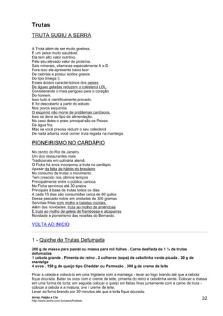 Trutas
TRUTA SUBIU A SERRA

A Truta além de ser muito gostosa,
É um peixe muito saudável.
Ela tem alto valor nutritivo.
Pelo seu elevado valor de proteína.
Sais minerais, vitaminas especialmente A e D.
Fora isso ela apresenta baixo teor
De calorias e possui ácidos graxos
Do tipo ômega 3.
Esses ácidos característicos dos peixes
De águas geladas reduzem o colesterol LDL.
Considerando o mais perigoso para o coração
Do homem.
Isso tudo é cientificamente provado.
E foi descoberto a partir do estudo
Nos povos esquimós.
O esquimó não morre de problemas cardíacos.
Isso se deve ao tipo de alimentação.
No caso deles o prato principal são os Peixes
De água fria.
Mas se você precisa reduzir o seu colesterol
De nada adianta você comer truta regada na manteiga.

PIONEIRISMO NO CARDÁPIO
No centro do Rio de Janeiro.
Um dos restaurantes mais
Tradicionais em culinária alemã.
O Ficha há anos incorporou a truta no cardápio
Apesar da falta de hábito do brasileiro
No consumo de trutas o movimento
Tem crescido nos últimos tempos
Principalmente entre o público carioca.
No Ficha servimos até 30 pratos
Principais à base de trutas todos os dias.
A cada 15 dias são consumidas cerca de 60 quilos
Desse pescado nobre em unidades de 300 gramas
Servidas fritas com molho e batatas cozidas.
Além das novidades, truta ao molho de amêndoas
E truta ao molho de geleia de framboesa e alcaparras
Novidade e pioneirismo das receitas do Bernardo.

VOLTA AO INICIO


1 - Quiche de Trutas Defumada
200 g de massa para pastel ou massa para mil folhas . Carne desfiada de 1 ½ de trutas
defumadas
1 cebola grande . Pimenta do reino . 2 colheres (sopa) de cebolinha verde picada . 30 g de
manteiga
4 ovos . 150 g de queijo tipo Cheddar ou Parmezão . 300 g de creme de leite

Picar a cebola e colocá-la em uma frigideira com a manteiga - levar ao fogo brando até que a cebola
fique dourada. Bater os ovos com o creme de leite, pimenta do reino e cebolinha verde. Colocar a massa
em uma forma de torta; em seguida colocar o queijo em fatias finas juntamente com a carne de truta -
colocar a cebola e a mistura, ovo / creme de leite.
Levar ao forno brando por 30 minutos até que a torta fique dourada.
Arroz, Feijão e Cia
http://www.techs.com.br/users/freibeto
                                                                                                   32
 