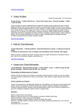 VOLTA AO INICIO



2 - Trutas “Au Bleu”
                                                                Tempo de preparação : 30 a 35 minutos

4 trutas frescas . 1 colher (chá) de sal . ½ dl de vinho branco seco . 125 g de manteiga . 1 limão
1 ramo de salsa

Lavar e esvaziar as trutas cuidadosamente em água fria corrente, tendo cuidado para que a mucosa
gelatinosa exterior não se rompa. Secar por dentro com papel toalha esfregar com sal. Atar os peixes,
passando o fio pela mandíbula inferior e a cauda. Aquecer o vinagre e regar com ele as trutas colocadas
em um prato de servir. Ferver a água com o sal e o vinho em um recipiente grande e deixar cozer as
trutas de 10 a 15 minutos, em fogo brando, conforme o tamanho. Estão cozidas quando se conseguir
desprender facilmente a barbatana do lombo. Derreter a manteiga e mantê-la quente. Cortar o limão em
gomos. Servir as trutas enfeitadas com o limão e a salsa, acompanhadas da manteiga derretida.
O melhor acompanhamento é salada e batatas cozidas.

VOLTA AO INICIO


3 - Patê de Truta Defumada

2 trutas defumadas . 1 cebola picadinha . ervas finas (frescas ou secas) . 4 colheres de sopa de
azeite
4 colheres de maionese (ou mais, se desejar uma consistência mais cremosa) . Sal a gosto

Retirar as peles e a espinha das trutas. Amassar bem com o garfo; acrescentar os temperos misturar
bem. Servir com torradinhas, saladas, sanduíches, etc.

VOLTA AO INICIO


4 - Crepes com Trutas Defumadas
1 truta defumada . 125 g de farinha de trigo . ¼ litro de leite . 2 ovos . 1 colher de sopa de óleo
60 g de manteiga . 150 g de creme de leite . sal . pimenta

Preparação da Massa para os Crepes :
Colocar a farinha de trigo em uma tigela e acrescentar o leite aos poucos - bater os ovos em omelete
com sal e pimenta; incorporá-los a massa e acrescentar o óleo. Deixar a massa repousar pelo menos
uma hora.

Como cozinhar os Crepes :
Colocar um pouquinho de manteiga para derreter em uma frigideira; uma vez que a mesma estiver bem
quente, colocar uma pequena concha de massa para cozinhar, rodando a frigideira para espalhar a
massa de maneira uniforme. Quando o lado da massa estiver cozido, virar a mesma, acrescentar um
pouco de manteiga na frigideira e deixar cozinhar o segundo lado.

Recheio :
Retirar a pele da truta e sua espinha.
Misturar a carne de truta com o creme de leite e a pimenta. Recheie cada crepe.
Depois de enrolar o crepe, dobrar as extremidades.
Untar de manteiga um prato refratário e colocar os crepes lado a lado.
Derreter a manteiga restante e colocar por cima dos crepes; deixando-os gratinar por 3 ou 4 minutos.
Arroz, Feijão e Cia
http://www.techs.com.br/users/freibeto
                                                                                                       33
 