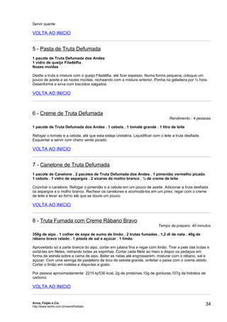 Servir quente

VOLTA AO INICIO


5 - Pasta de Truta Defumada
1 pacote de Truta Defumada dos Andes
1 vidro de queijo Filadélfia
Nozes moídas

Desfie a truta e misture com o queijo Filadélfia, até ficar espesso. Numa forma pequena, coloque um
pouco de azeite e as nozes moídas, recheando com a mistura anterior. Ponha na geladeira por ½ hora.
Desenforme e sirva com biscoitos salgados.

VOLTA AO INICIO



6 - Creme de Truta Defumada
                                                                                    Rendimento : 4 pessoas

1 pacote de Truta Defumada dos Andes . 1 cebola . 1 tomate grande . 1 litro de leite

Refogar o tomate e a cebola, até que esta esteja cristalina. Liquidificar com o leite a truta desfiada.
Esquentar e servir com cheiro verde picado.

VOLTA AO INICIO


7 - Canelone de Truta Defumada
1 pacote de Canelone . 2 pacotes de Truta Defumada dos Andes . 1 pimentão vermelho picado
1 cebola . 1 vidro de aspargos . 2 xícaras de molho branco . ¼ de creme de leite

Cozinhar o canelone. Refogar o pimentão e a cebola em um pouco de azeite. Adicionar a truta desfiada
os aspargos e o molho branco. Rechear os canelones e acomodá-los em um pirex; regar com o creme
de leite e levar ao forno até que se doure um pouco.

VOLTA AO INICIO


8 - Truta Fumada com Creme Rábano Bravo
                                                                             Tempo de preparo: 40 minutos

350g de aipo . 1 colher de sopa de sumo de limão . 2 trutas fumadas . 1,2 dl de nata . 40g de
rábano bravo ralado . 1 pitada de sal e açúcar . 1 limão

Aproveitado só a parte branca do aipo, cortar em juliana fina e regar com limão. Tirar a pele das trutas e
cortá-las em filetes, retirando todas as espinhas. Cortar cada filete ao meio e dispor os pedaços em
forma de estrela sobre a cama de aipo. Bater as natas até engrossarem, misturar com o rábano, sal e
açúcar. Com uma seringa de pasteleiro de bico de estrela grande, enfeitar o peixe com o creme obtido.
Cortar o limão em rodelas e dispo-las a gosto.

Por pessoa aproximadamente: 2215 kj/530 kcal, 2g de proteínas,10g de gorduras,107g de hidratos de
carbono.

VOLTA AO INICIO


Arroz, Feijão e Cia
http://www.techs.com.br/users/freibeto
                                                                                                          34
 