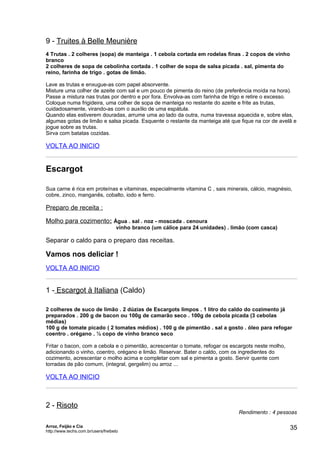 9 - Truites à Belle Meunière
4 Trutas . 2 colheres (sopa) de manteiga . 1 cebola cortada em rodelas finas . 2 copos de vinho
branco
2 colheres de sopa de cebolinha cortada . 1 colher de sopa de salsa picada . sal, pimenta do
reino, farinha de trigo . gotas de limão.

Lave as trutas e enxugue-as com papel absorvente.
Misture uma colher de azeite com sal e um pouco de pimenta do reino (de preferência moída na hora).
Passe a mistura nas trutas por dentro e por fora. Envolva-as com farinha de trigo e retire o excesso.
Coloque numa frigideira, uma colher de sopa de manteiga no restante do azeite e frite as trutas,
cuidadosamente, virando-as com o auxílio de uma espátula.
Quando elas estiverem douradas, arrume uma ao lado da outra, numa travessa aquecida e, sobre elas,
algumas gotas de limão e salsa picada. Esquente o restante da manteiga até que fique na cor de avelã e
jogue sobre as trutas.
Sirva com batatas cozidas.

VOLTA AO INICIO


Escargot

Sua carne é rica em proteínas e vitaminas, especialmente vitamina C , sais minerais, cálcio, magnésio,
cobre, zinco, manganês, cobalto, iodo e ferro.

Preparo de receita :

Molho para cozimento: Água . sal . noz - moscada . cenoura
                                     vinho branco (um cálice para 24 unidades) . limão (com casca)

Separar o caldo para o preparo das receitas.

Vamos nos deliciar !
VOLTA AO INICIO


1 - Escargot à Italiana (Caldo)

2 colheres de suco de limão . 2 dúzias de Escargots limpos . 1 litro do caldo do cozimento já
preparados . 200 g de bacon ou 100g de camarão seco . 100g de cebola picada (3 cebolas
médias)
100 g de tomate picado ( 2 tomates médios) . 100 g de pimentão . sal a gosto . óleo para refogar
coentro . orégano . ½ copo de vinho branco seco

Fritar o bacon, com a cebola e o pimentão, acrescentar o tomate, refogar os escargots neste molho,
adicionando o vinho, coentro, orégano e limão. Reservar. Bater o caldo, com os ingredientes do
cozimento, acrescentar o molho acima e completar com sal e pimenta a gosto. Servir quente com
torradas de pão comum, (integral, gergelim) ou arroz ...

VOLTA AO INICIO



2 - Risoto
                                                                                   Rendimento : 4 pessoas

Arroz, Feijão e Cia
http://www.techs.com.br/users/freibeto
                                                                                                      35
 