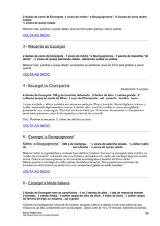 2 dúzias de carne de Escargots .1 xícara de molho “a Bourguignonne”. 8 xícaras de arroz recém
cozido
½ xícara de queijo ralado

Misturar tudo, polvilhar o queijo ralado, levar ao forno para gratinar e servir quente.

VOLTA AO INICIO


3 - Macarrão ao Escargot

2 dúzias de carne de Escargots . 1 xícara de molho “a Bourguignonne . 1 pacote de macarrão “Al
dente” . ½ xícara de queijo parmesão ralado . Azeitonas verdes ou pretas

Misturar tudo, polvilhar o queijo ralado, acrescentar as azeitonas, levar ao forno para gratinar e servir
quente.

VOLTA AO INICIO


4 - Escargot no Champanhe
                                                                                     Rendimento: 6 porções

4 dúzias de Escargots .100 g de toucinho defumado . 2 dentes de alho .1 cebola grande . 2
colheres (sopa) de azeite de Oliva . 1 copo de Champanhe . sal . pimenta . tomilho . louro

Limpar a cebola, o alho e cortá-los em pequenos pedaços. Picar o toucinho. Numa frigideira, colocar o
azeite, esquentá-lo ligeiramente e colocar a cebola, alho, toucinho, tomilho e o louro esmigalhado
juntamente com os escargots. Cozinhar em forno médio por 10 minutos. Acrescentar o champanhe e
servir bem quente em prato fundo aquecido ou terrina de consumê.

Obs.: Pode-se acrescentar ½ colher de café de curcuma .

VOLTA AO INICIO


5 - Escargot “a Bourguignonne”
Molho “a Bourguignonne” - 200 g de manteiga . ½ xícara de salsinha picada . ½ colher (café)
de                                         sal refinado . ½ xícara de queijo ralado

Misturar todos os ingredientes e amassar bem até ficar pastoso. Escorrer os escargots após cozidos no
“molho de cozimento”, colocá-los nas conchinhas e recheá-los com molho de manteiga segundo receita
acima. Colocar em escargoteiras ou em torradas amanteigadas e levá-los ao forno médio.
Retirar quando a manteiga do molho estiver derretida e fervendo. Sirva quente acompanhado de
torradas em vinho branco ou ainda com uma cerveja bem gelada ao estilo brasileiro.

VOLTA AO INICIO


6 - Escargot à Moda Italiana

2 dúzias de Escargots sem as conchinhas . 1 ou 2 dentes de alho . 1 lata de massa de tomate
2 tomates . 1 cebola média . 1 colher (sopa) de óleo de Oliva . 1 folha de louro . 1 colher (sopa)
de farinha de trigo ou maizena . sal a gosto

Cozinhe os escargots por cerca de 30 minutos, amasse o alho e a cebola e com uma colher de pau,
misture-os ao óleo, juntamente com os escargots . Deixe curtir de 10 a 15 minutos. Adicione os demais
Arroz, Feijão e Cia
http://www.techs.com.br/users/freibeto
                                                                                                            36
 