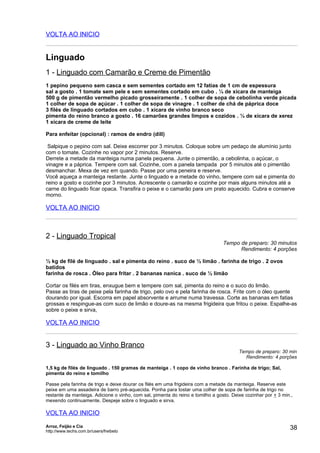 VOLTA AO INICIO


Linguado
1 - Linguado com Camarão e Creme de Pimentão
1 pepino pequeno sem casca e sem sementes cortado em 12 fatias de 1 cm de espessura
sal a gosto . 1 tomate sem pele e sem sementes cortado em cubo . ¼ de xícara de manteiga
500 g de pimentão vermelho picado grosseiramente . 1 colher de sopa de cebolinha verde picada
1 colher de sopa de açúcar . 1 colher de sopa de vinagre . 1 colher de chá de páprica doce
3 filés de linguado cortados em cubo . 1 xícara de vinho branco seco
pimenta do reino branco a gosto . 16 camarões grandes limpos e cozidos . ¼ de xícara de xerez
1 xícara de creme de leite

Para enfeitar (opcional) : ramos de endro (dill)

 Salpique o pepino com sal. Deixe escorrer por 3 minutos. Coloque sobre um pedaço de alumínio junto
com o tomate. Cozinhe no vapor por 2 minutos. Reserve.
Derrete a metade da manteiga numa panela pequena. Junte o pimentão, a cebolinha, o açúcar, o
vinagre e a páprica. Tempere com sal. Cozinhe, com a panela tampada por 5 minutos até o pimentão
desmanchar. Mexa de vez em quando. Passe por uma peneira e reserve.
Você aqueça a manteiga restante. Junte o linguado e a metade do vinho, tempere com sal e pimenta do
reino a gosto e cozinhe por 3 minutos. Acrescente o camarão e cozinhe por mais alguns minutos até a
carne do linguado ficar opaca. Transfira o peixe e o camarão para um prato aquecido. Cubra e conserve
morno.

VOLTA AO INICIO



2 - Linguado Tropical
                                                                                 Tempo de preparo: 30 minutos
                                                                                       Rendimento: 4 porções

½ kg de filé de linguado . sal e pimenta do reino . suco de ½ limão . farinha de trigo . 2 ovos
batidos
farinha de rosca . Óleo para fritar . 2 bananas nanica . suco de ½ limão

Cortar os filés em tiras, enxugue bem e tempere com sal, pimenta do reino e o suco do limão.
Passe as tiras de peixe pela farinha de trigo, pelo ovo e pela farinha de rosca. Frite com o óleo quente
dourando por igual. Escorra em papel absorvente e arrume numa travessa. Corte as bananas em fatias
grossas e respingue-as com suco de limão e doure-as na mesma frigideira que fritou o peixe. Espalhe-as
sobre o peixe e sirva,

VOLTA AO INICIO


3 - Linguado ao Vinho Branco
                                                                                        Tempo de preparo: 30 min
                                                                                          Rendimento: 4 porções

1,5 kg de filés de linguado . 150 gramas de manteiga . 1 copo de vinho branco . Farinha de trigo; Sal,
pimenta do reino e tomilho

Passe pela farinha de trigo e deixe dourar os filés em uma frigideira com a metade da manteiga. Reserve este
peixe em uma assadeira de barro pré-aquecida. Ponha para tostar uma colher de sopa de farinha de trigo no
restante da manteiga. Adicione o vinho, com sal, pimenta do reino e tomilho a gosto. Deixe cozinhar por + 3 min.,
mexendo continuamente. Despeje sobre o linguado e sirva.

VOLTA AO INICIO
Arroz, Feijão e Cia
http://www.techs.com.br/users/freibeto
                                                                                                               38
 
