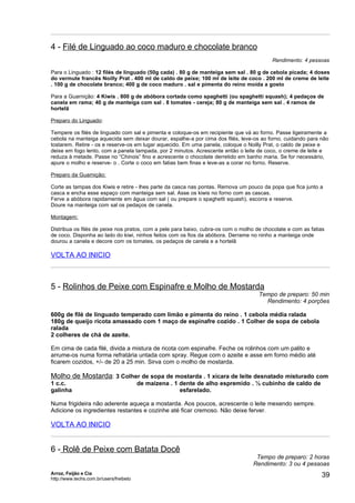 4 - Filé de Linguado ao coco maduro e chocolate branco
                                                                                          Rendimento: 4 pessoas

Para o Linguado : 12 filés de linguado (50g cada) . 80 g de manteiga sem sal . 80 g de cebola picada; 4 doses
do vermute francês Noilly Prat . 400 ml de caldo de peixe; 100 ml de leite de coco . 200 ml de creme de leite
. 100 g de chocolate branco; 400 g de coco maduro . sal e pimenta do reino moída a gosto

Para a Guarnição: 4 Kiwis . 800 g de abóbora cortada como spaghetti (ou spaghetti squash); 4 pedaços de
canela em rama; 40 g de manteiga com sal . 8 tomates - cereja; 80 g de manteiga sem sal . 4 ramos de
hortelã

Preparo do Linguado:

Tempere os filés de linguado com sal e pimenta e coloque-os em recipiente que vá ao forno. Passe ligeiramente a
cebola na manteiga aquecida sem deixar dourar, espalhe-a por cima dos filés, leve-os ao forno, cuidando para não
tostarem. Retire - os e reserve-os em lugar aquecido. Em uma panela, coloque o Noilly Prat, o caldo de peixe e
deixe em fogo lento, com a panela tampada, por 2 minutos. Acrescente então o leite de coco, o creme de leite e
reduza à metade. Passe no “Chinois” fino e acrescente o chocolate derretido em banho maria. Se for necessário,
apure o molho e reserve- o . Corte o coco em fatias bem finas e leve-as a corar no forno. Reserve.

Preparo da Guarnição:

Corte as tampas dos Kiwis e retire - lhes parte da casca nas pontas. Remova um pouco da popa que fica junto a
casca e encha esse espaço com manteiga sem sal. Asse os kiwis no forno com as cascas.
Ferve a abóbora rapidamente em água com sal ( ou prepare o spaghetti squash), escorra e reserve.
Doure na manteiga com sal os pedaços de canela.

Montagem:

Distribua os filés de peixe nos pratos, com a pele para baixo, cubra-os com o molho de chocolate e com as fatias
de coco. Disponha ao lado do kiwi, ninhos feitos com os fios da abóbora. Derrame no ninho a manteiga onde
dourou a canela e decore com os tomates, os pedaços de canela e a hortelã

VOLTA AO INICIO



5 - Rolinhos de Peixe com Espinafre e Molho de Mostarda
                                                                                     Tempo de preparo: 50 min
                                                                                       Rendimento: 4 porções

600g de filé de linguado temperado com limão e pimenta do reino . 1 cebola média ralada
180g de queijo ricota amassado com 1 maço de espinafre cozido . 1 Colher de sopa de cebola
ralada
2 colheres de chá de azeite.

Em cima de cada filé, divida a mistura de ricota com espinafre. Feche os rolinhos com um palito e
arrume-os numa forma refratária untada com spray. Regue com o azeite e asse em forno médio até
ficarem cozidos, +/- de 20 a 25 min. Sirva com o molho de mostarda.

Molho de Mostarda: 3 Colher de sopa de mostarda . 1 xícara de leite desnatado misturado com
1 c.c.                                   de maizena . 1 dente de alho espremido . ½ cubinho de caldo de
galinha                                                 esfarelado.

Numa frigideira não aderente aqueça a mostarda. Aos poucos, acrescente o leite mexendo sempre.
Adicione os ingredientes restantes e cozinhe até ficar cremoso. Não deixe ferver.

VOLTA AO INICIO


6 - Rolê de Peixe com Batata Docê
                                                                                   Tempo de preparo: 2 horas
                                                                                  Rendimento: 3 ou 4 pessoas
Arroz, Feijão e Cia
http://www.techs.com.br/users/freibeto
                                                                                                              39
 