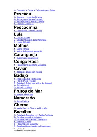 1 - Canapés de Caviar e Defumados em Fatias

Pescada
1 - Pescada com molho Picante
2 - Peixe com Molho de Camarão
3 - Peixe ao Molho Tártaro Quente
4 - Pescada Gratinada

Pescadinha
1 - Pescadinha ao Vinho Branco

Lula
1 - Lula Recheada
2 - Salada Indiana de Lula Defumada
3 - Risoto de Lulas

Molhos
1 - Molho Tártaro
2 - Molho de Iogurte e Mostarda

Caranguejo
1 - Suprema de Caranguejo

Congo Rosa
1 - Peixe Picante ao Molho Mexicano

Caviar
1 - Tostas de caviar com funcho

Badejo
1 - Filés de Badejo Recheados
2 - Filé de Peixe Tropical
3 - Salada de Peixe com Molho de Cocktail
4 - Peixe Oriental
5 - Peixe à Louisiana

Frutos do Mar
1 - Moqueca Deliciosa

Namorado
1 - Peixe Carioca

Cherne
1 - Medalhões de Cherne ao Roquefort

Bacalhau
1 - Salada de Bacalhau com Feijão Fradinho
2 - Bacalhau assado à Lisboeta
3 - Bacalhau Seco Assado à Lisboeta
4 - Bacalhau à Brás
5 - Rocambole de Bacalhau
6 - Bacalhau Seco Assado no Microondas
Arroz, Feijão e Cia
http://www.techs.com.br/users/freibeto
                                              4
 