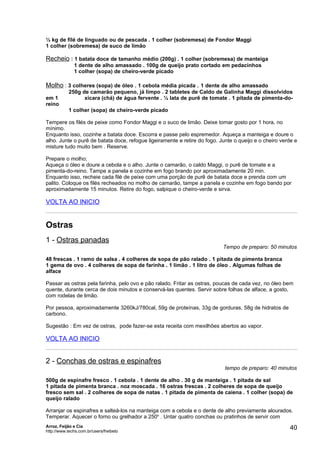 ½ kg de filé de linguado ou de pescada . 1 colher (sobremesa) de Fondor Maggi
1 colher (sobremesa) de suco de limão

Recheio : 1 batata doce de tamanho médio (200g) . 1 colher (sobremesa) de manteiga
              1 dente de alho amassado . 100g de queijo prato cortado em pedacinhos
              1 colher (sopa) de cheiro-verde picado

Molho : 3 colheres (sopa) de óleo . 1 cebola média picada . 1 dente de alho amassado
            250g de camarão pequeno, já limpo . 2 tabletes de Caldo de Galinha Maggi dissolvidos
em 1              xícara (chá) de água fervente . ½ lata de purê de tomate . 1 pitada de pimenta-do-
reino
            1 colher (sopa) de cheiro-verde picado

Tempere os filés de peixe como Fondor Maggi e o suco de limão. Deixe tomar gosto por 1 hora, no
mínimo.
Enquanto isso, cozinhe a batata doce. Escorra e passe pelo espremedor. Aqueça a manteiga e doure o
alho. Junte o purê de batata doce, refogue ligeiramente e retire do fogo. Junte o queijo e o cheiro verde e
misture tudo muito bem . Reserve.

Prepare o molho;
Aqueça o óleo e doure a cebola e o alho. Junte o camarão, o caldo Maggi, o purê de tomate e a
pimenta-do-reino. Tampe a panela e cozinhe em fogo brando por aproximadamente 20 min.
Enquanto isso, recheie cada filé de peixe com uma porção de purê de batata doce e prenda com um
palito. Coloque os filés recheados no molho de camarão, tampe a panela e cozinhe em fogo bando por
aproximadamente 15 minutos. Retire do fogo, salpique o cheiro-verde e sirva.

VOLTA AO INICIO


Ostras
1 - Ostras panadas
                                                                           Tempo de preparo: 50 minutos

48 frescas . 1 ramo de salsa . 4 colheres de sopa de pão ralado . 1 pitada de pimenta branca
1 gema de ovo . 4 colheres de sopa de farinha . 1 limão . 1 litro de óleo . Algumas folhas de
alface

Passar as ostras pela farinha, pelo ovo e pão ralado. Fritar as ostras, poucas de cada vez, no óleo bem
quente, durante cerca de dois minutos e conservá-las quentes. Servir sobre folhas de alface, a gosto,
com rodelas de limão.

Por pessoa, aproximadamente 3260kJ/780cal, 59g de proteínas, 33g de gorduras, 58g de hidratos de
carbono.

Sugestão : Em vez de ostras, pode fazer-se esta receita com mexilhões abertos ao vapor.

VOLTA AO INICIO


2 - Conchas de ostras e espinafres
                                                                            tempo de preparo: 40 minutos

500g de espinafre fresco . 1 cebola . 1 dente de alho . 30 g de manteiga . 1 pitada de sal
1 pitada de pimenta branca . noz moscada . 16 ostras frescas . 2 colheres de sopa de queijo
fresco sem sal . 2 colheres de sopa de natas . 1 pitada de pimenta de caiena . 1 colher (sopa) de
queijo ralado

Arranjar os espinafres e salteá-los na manteiga com a cebola e o dente de alho previamente alourados.
Temperar. Aquecer o forno ou grelhador a 250o . Untar quatro conchas ou pratinhos de servir com
Arroz, Feijão e Cia
http://www.techs.com.br/users/freibeto
                                                                                                       40
 