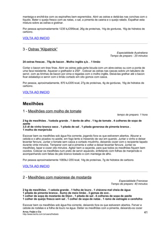 manteiga e enchê-los com os espinafres bem espremidos. Abrir as ostras e deitá-las nas conchas com o
líquido. Bater o queijo fresco com as natas, o sal, a pimenta de caiena e o queijo ralado. Espalhar esta
mistura sobre as ostras e gratinar.

Por pessoa aproximadamente 1235 kJ/295kcal, 26g de proteínas, 14g de gorduras, 16g de hidratos de
carbono.

VOLTA AO INICIO


3 - Ostras “Kilpatrick”
                                                                             Especialidade Australiana
                                                                         Tempo de preparo : 20 minutos

24 ostras frescas . 75g de bacon . Molho inglês q.b. . 1 limão

Cortar o bacon em tiras finas. Abrir as ostras pela parte bicuda com um abre-ostras ou com a ponta de
uma faca resistente. Aquecer o grelhador a 250o . Colocar as ostras nas cascas sobre um tabuleiro de
servir, com as tirinhas de bacon por cima e regadas com o molho inglês. Deixá-las grelhar até o bacon
ficar estaladiço e servir com o limão cortado em oito gomos com casca.

Por pessoa, aproximadamente, 870 kJ/205 kcal, 27g de proteínas, 4g de gorduras, 16g de hidratos de
carbono.

VOLTA AO INICIO


Mexilhões
1 - Mexilhões com molho de tomate
                                                                               tempo de preparo: 1 hora

2 kg de mexilhões . 1cebola grande . 1 dente de alho . 1 kg de tomate . 4 colheres de sopa de
azeite
3,5 dl de vinho branco seco . 1 pitada de sal . 1 pitada generosa de pimenta branca .
1 molho de manjericão

Escovar bem os mexilhões sob água fria corrente, jogando fora os que estiverem abertos. Alourar a
cebola e o alho picados no azeite, em fogo lento e mexendo de vez em quando. Juntar o vinho e deixar
levantar fervura. Juntar o tomate sem casca e cortado miudinho, deixando cozer com o recipiente tapado
durante vinte minutos. Temperar com sal e pimenta e voltar a deixar levantar fervura. Juntar os
mexilhões, tapar e cozer oito minutos. Agitar bem a caçarola, para que todos os mexilhões fiquem bem
cozidos. Colocar os mexilhões num prato de servir aquecido, enfeitando com folhas de manjericão e
acompanhando com fatias de pão branco tostado e com manteiga de alho.

Por pessoa aproximadamente 1065kJ /255 kcal, 14g de proteínas, 7g de hidratos de carbono.

VOLTA AO INICIO


2 - Mexilhões com maionese de mostarda
                                                                              Especialidade Francesa
                                                                         Tempo de preparo: 40 minutos

2 kg de mexilhões . 1 cebola grande . 1 folha de louro . 1 chávena mal cheia de água
1 pitada de pimenta branca . Sumo de meio limão . 3 gemas de ovo .
1 colher de sopa de mostarda de Dijon . 1 pitada de sal . 4 colheres de sopa de azeite
1 colher de queijo fresco sem sal . 1 colher de sopa de natas . 1 ramo de estragão e cerefolho

Escovar bem os mexilhões sob água fria corrente, deixando fora os que estiverem abertos. Ferver a
cebola às rodelas e a folha de louro na água. Deitar os mexilhões com a pimenta, deixando-os cozer
Arroz, Feijão e Cia
http://www.techs.com.br/users/freibeto
                                                                                                     41
 