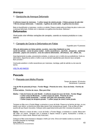 Arenque
1 - Sanduíche de Arenque Defumado

2 colheres (sopa) de maionese . 1 colher (sopa) de cebola picada . 2 fatias grossas de pão diet
1 filé de arenque defumado . 1 rabanete . 3 galhos de endro (dill) . 2 galhos de erva doce

Bata no liquidificador a maionese, o endro e a cebola. Passe a pasta sobre as fatias de pão e cubra com
o arenque defumado. Enfeite com o rabanete e os galhos de erva-doce. Delicioso !
Defumados
Você pode criar infinitas variações de canapés, usando os nossos produtos e o seu
talento


1 - Canapés de Caviar e Defumados em Fatias
                                                                             Sugestão para 10 pessoas:

300 g de defumados em fatias salmão, surubim, mero (tipo Haddock) ou lula
caviar de salmão . caviar de peixe voador . molho escandinavo . raiz forte . alcaparras . azeitonas
pimentão . pepino em conserva . ovos de codorna defumados . dill (fresco) . sal . alface, etc.

Asse ligeiramente os pães, previamente cortados, e cubra-os com o molho de sua preferência. Corte os
defumados, disponha-os sobre o molho e use os demais ingredientes para decorar seus canapés.
Bom proveito !

Você pode substituir o molho escandinavo por maionese, manteiga, patê de salmão ou de ovas de
tainha.

VOLTA AO INICIO


Pescada
1 - Pescada com Molho Picante
                                                                          Tempo de preparo: 30 minutos
                                                                               Rendimento: 5 pessoas

1 kg de filé de pescada já limpo . Fondor Maggi . Pimenta do reino . Suco de limão . Farinha de
trigo
2 ovos batidos . Farinha de rosca . Óleo para fritar

Molho : 1 lata de Creme de Leite Nestlé . 3 colheres (sopa) de suco de limão . Fondor Maggi
            1 colher (chá) de Mostarda . 1 colher (sopa) de azeite . Pimenta do reino
            1 gema cozida amassada . 1 tomate, sem pele nem sementes, picado
            1 colher (sopa) de alcaparra picada . 1 colher (sopa) de cheiro verde picado


Tempere os filés com o Fondor Maggi, a pimenta e o suco de limão. Passe-os na farinha de trigo, no ovo
batido e por último, na farinha de rosca (eles devem ficar recobertos por igual) . Frite os filés em óleo
quente até que fiquem dourados. Coloque sobre papel absorvente para tirar o excesso de gordura.

Molho : Misture o creme de leite, o suco de limão, o Fondor Maggi, a mostarda e o azeite. Mexa bem
até obter um creme. Tempere com a pimenta e depois misture a gema. Acrescente o tomate, a
alcaparra e o cheiro verde. Misture tudo muito bem.

Coloque os filés numa travessa e despeje o molho por cima. Sirva com batata cozida ou couve-de-
bruxelas passada na manteiga.
Arroz, Feijão e Cia
http://www.techs.com.br/users/freibeto
                                                                                                      43
 