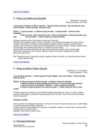 VOLTA AO INICIO


2 - Peixe com Molho de Camarão
                                                                                Rendimento : 6 porções
                                                                           Tempo de preparo: 45 minutos

1 kg de peixe (cortado em filés ou postas) . 1 dente de alho amassado . Sal e pimenta do reino
Suco de limão . Farinha de trigo . Óleo para fritar

Molho : ½ kg de camarão . 3 colheres (sopa) de óleo . 1 cebola picada . 1 dente de alho
amassado
       1 folha de louro . Sal e pimenta do reino . Cheiro verde picado . 4 tomates picados, sem
pele          nem sementes . 1 colher (sopa) de massa de tomate

Coloque o peixe de molho nos temperos e deixe por 30 minutos
Enquanto isso, prepare o molho. Limpe os camarões. Leve ao fogo uma panela como óleo e junte o
camarão. Acrescente os temperos e deixe refogar por alguns minutos. Quando o camarão estiver
dourado, junte o tomate e a massa de tomate dissolvida em um pouco de água. Tampe a panela e deixe
em fogo baixo até o tomate desmanchar e o camarão ficar bem cozido.
Passe os filés ou postas pela farinha de trigo e frite em óleo bem quente. Escorra sobre papel
absorvente e passe para uma travessa. Aqueça o molho de camarão e despeje sobre o peixe.
Sirva com arroz branco

Obs.: Depois de limpo, o camarão se reduz à metade do peso. Portanto, se o camarão já estiver limpo,
      compre apenas 250g.

VOLTA AO INICIO


3 - Peixe ao Molho Tártaro Quente
                                                                             Rendimento: 3 ou 4 pessoas
                                                                               Tempo de preparo: 1 hora

½ kg de filé de pescada . 1 colher (sopa) de Fondor Maggi . Suco de 2 limões . Farinha de trigo
Óleo para fritar

Molho: 2 colheres (sopa) de farinha de trigo . 2 colheres (sopa) de manteiga
            1 tablete de Caldo de Galinha Maggi dissolvido em 1 xícara (chá) de água fervente
            ½ lata de Creme de Leite Nestlé . 2 gemas . 1 colher (sopa) de mostarda
            2 colheres (sopa) de pepino em conserva picado . 1 colher (sopa) de cheiro verde
picado

Tempere o peixe com Fondor e o suco de limão e deixe tomar gosto por 1 hora, no mínimo. Depois,
escorra os filés (reserve o tempero) e passe-os pela farinha de trigo. Frite em óleo quente até dourar.
Conserve aquecido

Prepare o molho:

Doure a farinha na manteiga em fogo baixo, sem parar de mexer. Acrescente aos poucos, o caldo Maggi
e 2 colheres (sopa) do tempero reservado .
À parte, misture o creme de leite com as gemas, a mostarda, o pepino e o cheiro verde. Junte ao molho
e aqueça bem, sem deixar ferver.
Despeje o molho sobre o peixe e sirva.

VOLTA AO INICIO


4 - Pescada Gratinada
                                                                      Tempo de preparo: 1 hora e 20 min
Arroz, Feijão e Cia
http://www.techs.com.br/users/freibeto
                                                                                                          44
 