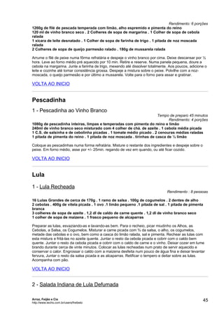 Rendimento: 6 porções
1260g de filé de pescada temperada com limão, alho espremido e pimenta do reino
120 ml de vinho branco seco . 2 Colheres de sopa de margarina . 1 Colher de sopa de cebola
ralada
1 xícara de leite desnatado . 1 Colher de sopa de farinha de trigo . 1 pitada de noz moscada
ralada
2 Colheres de sopa de queijo parmesão ralado . 180g de mussarela ralada

Arrume o filé de peixe numa fôrma refratária e despeje o vinho branco por cima. Deixe descansar por ½
hora. Leve ao forno médio pré aquecido por 10 min. Retire e reserve. Numa panela pequena, doure a
cebola na margarina. Junte a farinha de trigo, mexendo até dissolver totalmente. Aos poucos, adicione o
leite e cozinhe até tomar consistência grossa. Despeje a mistura sobre o peixe. Polvilhe com a noz-
moscada, o queijo parmesão e por último a mussarela. Volte para o forno para assar e gratinar.

VOLTA AO INICIO


Pescadinha
1 - Pescadinha ao Vinho Branco
                                                                      Tempo de preparo 45 minutos
                                                                            Rendimento: 4 porções
1080g de pescadinha inteiras, limpas e temperadas com pimenta do reino e limão
240ml de vinho branco seco misturado com 4 colher de chá. de azeite . 1 cebola média picada
1 C.S. de salsinha e de cebolinha picadas . 1 tomate médio picado . 2 cenouras médias raladas
1 pitada de pimenta do reino . 1 pitada de noz moscada . tirinhas de casca de ½ limão

Coloque as pescadinhas numa forma refratária. Misture o restante dos ingredientes e despeje sobre o
peixe. Em forno médio, asse por +/- 25min. regando de vez em quando, ou até ficar cozido.

VOLTA AO INICIO


Lula
1 - Lula Recheada
                                                                               Rendimento : 8 pessoas

16 Lulas Grandes de cerca de 170g . 1 ramo de salsa . 100g de cogumelos . 2 dentes de alho
2 cebolas . 400g de vitela picada . 1 ovo .1 limão pequeno .1 pitada de sal . 1 pitada de pimenta
branca
3 colheres de sopa de azeite . 1,2 dl de caldo de carne quente . 1,2 dl de vinho branco seco
1 colher de sopa de maizena . 1 frasco pequeno de alcaparras

Preparar as lulas, esvaziando-as e lavando-as bem. Para o recheio, picar miudinho os Alhos, as
Cebolas, a Salsa, os Cogumelos. Misturar a carne picada com ¾ da salsa, o alho, os cogumelos,
metade das cebolas e o ovo, bem como a casca do limão ralada, sal e pimenta. Rechear as lulas com
esta mistura e fritá-las no azeite quente. Juntar o resto da cebola picada e cobrir com o caldo bem
quente. Juntar o resto da cebola picada e cobrir com o caldo de carne e o vinho. Deixar cozer em lume
brando durante cerca de vinte minutos. Colocar as lulas recheadas num prato de servir aquecido e
conservar o calor. Engrossar o caldo com a maizena desfeita num pouco de água fina e deixar levantar
fervura, Juntar o resto da salsa picada e as alcaparras. Retificar o tempero e deitar sobre as lulas.
Acompanha com pão.

VOLTA AO INICIO


2 - Salada Indiana de Lula Defumada

Arroz, Feijão e Cia
http://www.techs.com.br/users/freibeto
                                                                                                      45
 