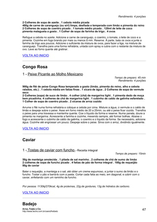 Rendimento: 4 porções

2 Colheres de sopa de azeite . 1 cebola média picada
480g de carne de caranguejo (ou siri) limpa, desfiada e temperada com limão e pimenta do reino
2 Colheres de sopa de coentro picado . 1 tomate médio picado . 120ml de leite de coco
pimenta malagueta a gosto . 1 Colher de sopa de farinha de trigo . 4 ovos

Refogue a cebola no azeite. Adicione a carne de caranguejo, o coentro, o tomate, o leite de coco e a
pimenta. Cozinhe em fogo brando por mais ou menos 6 min. Reserve. À parte, bata os ovos e junte a
farinha de trigo aos poucos. Adicione o suficiente da mistura de ovos, para fazer a liga, na mistura de
caranguejo. Transfira para uma forma refratária, untada com spray e cubra com o restante da mistura de
ovo. Leve ao forno quente até gratinar.

VOLTA AO INICIO


Congo Rosa
1 - Peixe Picante ao Molho Mexicano
                                                                             Tempo de preparo: 45 min
                                                                               Rendimento: 4 porções

900g de filé de peixe Congo Rosa temperado a gosto (limão, pimenta do reino, alho e cebola
ralados, etc.) . 1 cebola média em fatias finas . 1 xícara de água . 2 Colheres de sopa de vermute
seco
2 Colheres (sopa) de suco de limão . 4 colher (chá) de margarina light . 1 pimenta dedo de moça
bem picadinha. 4 colheres de chá de margarina light . 1 cubinho de caldo de galinha esfarelado .
1 Colher de sopa de coentro picado . 2 xícaras de arroz cozido

Arrume o filé numa forma refratária e coloque a cebola por cima. Misture a água, o vermute e o caldo de
limão e despeje sobre o peixe. Asse em forno médio de 20 a 25min, ou até o peixe ficar cozido. Transfira
o peixe para uma travessa e mantenha quente. Coe o líquido da forma e reserve. Numa panela, doure a
pimenta na margarina. Acrescente a farinha e cozinhe, mexendo sempre, até formar bolhas. Abaixe o
fogo e acrescente o cubinho de caldo de galinha, o coentro e o líquido da forma. Se necessário, adicione
água. Cozinhe até engrossar um pouco. Despeje sobre o peixe. Sirva com o arroz, dividindo igualmente.

VOLTA AO INICIO


Caviar

1 - Tostas de caviar com funcho - Receita integral
                                                                              Tempo de preparo: 15min

50g de manteiga amolecida . 1 pitada de sal marinho . 2 colheres de chá de sumo de limão
2 colheres de sopa de funcho picado . 4 fatias de pão de forma integral . 100g de requeijão
80g de caviar

Bater o requeijão, a manteiga e o sal, até obter um creme espumoso, e juntar o sumo de limão e o
funcho. Tostar o pão e barrá-lo com a pasta. Cortar cada fatia ao meio, em diagonal, e cobrir com o
caviar, enfeitando com um raminho de funcho.


Por pessoa: 1130kj/270kcal, 4g de proteínas, 22g de gorduras, 13g de hidratos de carbono.

VOLTA AO INICIO


Badejo
Arroz, Feijão e Cia
http://www.techs.com.br/users/freibeto
                                                                                                      47
 