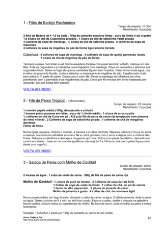 1 - Filés de Badejo Recheados
                                                                                Tempo de preparo: 1h 30m
                                                                                   Rendimento: 8 porções

2 filés de Badejo de + 1,5 kg cada . 700g de camarão pequeno limpo . suco de limão e sal a gosto
1,5 xícara de chá de Cogumelos picados . 1 xícara de chá de cebolinha verde picada
4 Colheres de sopa de manteiga . ½ xícara de chá de salsinha picada . 6 colheres de sopa de
maionese
4 colheres de sopa de migalhas de pão de forma ligeiramente torrado

Cobertura : 3 colheres de sopa de manteiga . 4 colheres de sopa de queijo parmesão ralado
                  1 xícara de chá de migalhas de pão de forma

Tempere o peixe com limão e sal. Numa assadeira torrada com papel alumínio untado, coloque um dos
filés. Frite os cogumelos e a cebolinha numa frigideira com manteiga. Pique os camarões e adicione aos
cogumelos fritos. Deixe no fogo até que os camarões fiquem bem rosados. Caso forme muita água, coe
e retire um pouco do líquido. Junte a salsinha, a maionese e as migalhas de pão. Espalhe tudo muito
bem sobre a 1a. parte do peixe. Cubra com o outro filé. Passe a manteiga de cobertura por cima,
polvilhando com o parmesão e as migalhinhas de pão. Deixe por 40 minutos em forno moderado pré-
aquecido, até que esteja bem assado.

VOLTA AO INICIO


2 - Filé de Peixe Tropical - ( Microondas)
                                                                             Tempo de preparo: 25 minutos
                                                                                   Rendimento: 2 porções
½ mamão papaia médio (100g) descascado e cortado
1 banana prata pequena em fatias . suco de ½ limão médio . 1 xícara de arroz cozido
½ colheres de chá de Curry em pó . 420 g de filé de peixe de carne rija temperado com pimenta
do reino e limão . 2 Colheres de sopa de cebolinha picada . 1 colheres de chá de margarina
derretida
Fatias de limão

Numa tigela pequena, misture o mamão, a banana e o caldo de limão. Reserve. Misture o Curry no arroz
e reserve. Numa forma refratária arrume o filé e cubra primeiro com o arroz e depois com a mistura das
frutas. Salpique a cebolinha e despeje a margarina por cima. Cubra com papel de plástico, deixando um
canino em aberto . Leve ao microondas (potência máxima) de 7 a 10min,ou até que o peixe fique pronto
(teste com o garfo).

VOLTA AO INICIO


3 - Salada de Peixe com Molho de Cocktail
                                                                                 Tempo de preparo: 25min
                                                                                   Rendimento: 2 porções

2 xícaras de água . 1 cubo de caldo de carne . 300g de filé de peixe de carne rija

Molho de Cocktail : ½ xícara de purê de tomate . 2 Colheres de sopa de raiz forte
                              1 Colher de sopa de caldo de limão . 1 colher de chá. de sal de cebola
                              1 dente de alho espremido . 1 pitada de pimenta do reino
                              Molho de pimenta a gosto . 4 colher de chá. de maionese light

Numa panela média, em fogo brando, dissolva o caldo de carne na água. Cuidadosamente, deite o peixe
na água. Deixe cozinhar de 6 a min. ou até ficar cozido. Escorra o peixe, desfie e coloque na geladeira.
Numa vasilha, misture todos os ingredientes do molho. Na hora de servir, junte o molho ao peixe e mexa
levemente.

Variação : Substituir o peixe por 180g de camarão ou carne de siri cozida.
Arroz, Feijão e Cia
http://www.techs.com.br/users/freibeto
                                                                                                       48
 