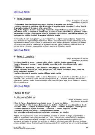 VOLTA AO INICIO


4 - Peixe Oriental
                                                                     Tempo de preparo: 40 minutos
                                                                             Rendimento: 4 porções
2 Colheres de Sopa de vinho branco seco . 1 colher de sopa de suco de limão
2 colheres de sopa de molho de soja . 2 colheres de sopa de açúcar mascavo . 1 colher de chá
de gengibre ralado . 2 dentes de alho espremidos
900g de filé de peixe de carne rija(badejo, namorado, etc.)cortado em cubos temperados com
pimenta-do-reino . 2 colheres de chá de óleo . 1 xícara de cada: cebola fatiada, pimentão verde e
vermelho em tirinhas, champignons fatiados, repolho cortado fininho. 2 xícaras de fidelinho ou
espaguetinho cozido . 1 colher de sopa de cebolinha picada.

Numa vasilha de vidro ou louça (não use alumínio) misture os 6 primeiros ingredientes. Acrescente o
peixe, tampe e leve à geladeira por 15 minutos. Retire o peixe do tempero (reserve o tempero). Numa
frigideira não aderente, doure o peixe no óleo dos dois lados. Retire da frigideira e reserve. Na mesma
frigideira refogue, al dente, os vegetais no tempero reservado, mexendo sempre. Adicione água, se
precisar. Junte o peixe e o espaguetinho e misture levemente. Sirva bem quente.

VOLTA AO INICIO


5 - Peixe à Louisiana
                                                                      Tempo de preparo: 45 minutos
                                                                             Rendimento: 4 porções
4 colheres de chá de azeite . 1 cebola média ralada . 2 dentes de alho espremidos
3 xícaras de suco de tomate . 1 xícara de cada: pimentão verde, pimentão vermelho e aipo
picados
1 colher de chá de tomilho . 1 folha de louro . 900g de peixe de carne firme
(badejo,robalo,etc.)cortado em cubos, temperados com limão e pimenta do reino . Gotas de
molho de pimenta a gosto
2 colheres de sopa de salsinha picada . 480g de batata cozida

Numa panela doure a cebola e o alho no azeite. Acrescente o suco de tomate, os pimentões, o aipo, o
tomilho e a folha de louro. Cozinhe até que tudo fique macio, + 12 a 15 min. Adicione o restante dos
ingredientes, menos a batata. Cozinhe em fogo baixo, até que o peixe fique pronto. Sirva com a batata,
dividindo igualmente.

VOLTA AO INICIO


Frutos do Mar
1 - Moqueca Deliciosa
                                                                             Tempo de preparo : 2 horas
                                                                                Rendimento : 4 porções
2 filés de Pargo . 2 caudas de Lagosta sem casca . 12 camarões Médios
1 xícara de chá de leite de coco . 2 xícaras de chá de leite . 1 colher de sopa de azeite-de-dendê
Suco de 1 limão . 2 colheres de sopa de vinagre branco . 2 colheres de sopa de coentro picado
2 colheres de sopa de extrato de tomate . 2 cenouras . 2 batatas pequenas cozidas
Pimenta do reino e sal a gosto . 1 cebola média em rodelas
¼ de pimentão verde e pimentão vermelho, sem sementes e em rodelas.

Prepare um vinagrete numa tigela, colocando limão, o extrato de tomate, o vinagre, os pimentões, o
coentro e a pimenta do reino para descansar por 1 hora. Coloque numa panela de barro o azeite-de-
dendê, o vinagrete anterior e deixe fritar bem. Junte o peixe, e quando estiverem quase cozidos,
acrescente as caudas de lagosta, os camarões , a cebola, o leite de coco e o leite. Se quiser, adicione,
adicione ainda um pouco de pimenta vermelha a seu gosto. Deixe tudo ferver por um momento, a seguir,

Arroz, Feijão e Cia
http://www.techs.com.br/users/freibeto
                                                                                                      49
 