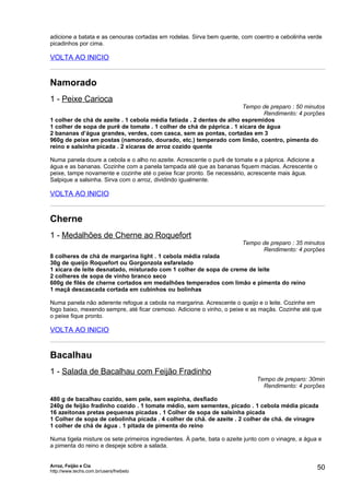 adicione a batata e as cenouras cortadas em rodelas. Sirva bem quente, com coentro e cebolinha verde
picadinhos por cima.

VOLTA AO INICIO


Namorado
1 - Peixe Carioca
                                                                      Tempo de preparo : 50 minutos
                                                                             Rendimento: 4 porções
1 colher de chá de azeite . 1 cebola média fatiada . 2 dentes de alho espremidos
1 colher de sopa de purê de tomate . 1 colher de chá de páprica . 1 xícara de água
2 bananas d’água grandes, verdes, com casca, sem as pontas, cortadas em 3
960g de peixe em postas (namorado, dourado, etc.) temperado com limão, coentro, pimenta do
reino e salsinha picada . 2 xícaras de arroz cozido quente

Numa panela doure a cebola e o alho no azeite. Acrescente o purê de tomate e a páprica. Adicione a
água e as bananas. Cozinhe com a panela tampada até que as bananas fiquem macias. Acrescente o
peixe, tampe novamente e cozinhe até o peixe ficar pronto. Se necessário, acrescente mais água.
Salpique a salsinha. Sirva com o arroz, dividindo igualmente.

VOLTA AO INICIO


Cherne
1 - Medalhões de Cherne ao Roquefort
                                                                         Tempo de preparo : 35 minutos
                                                                               Rendimento: 4 porções
8 colheres de chá de margarina light . 1 cebola média ralada
30g de queijo Roquefort ou Gorgonzola esfarelado
1 xícara de leite desnatado, misturado com 1 colher de sopa de creme de leite
2 colheres de sopa de vinho branco seco
600g de filés de cherne cortados em medalhões temperados com limão e pimenta do reino
1 maçã descascada cortada em cubinhos ou bolinhas

Numa panela não aderente refogue a cebola na margarina. Acrescente o queijo e o leite. Cozinhe em
fogo baixo, mexendo sempre, até ficar cremoso. Adicione o vinho, o peixe e as maçãs. Cozinhe até que
o peixe fique pronto.

VOLTA AO INICIO


Bacalhau
1 - Salada de Bacalhau com Feijão Fradinho
                                                                               Tempo de preparo: 30min
                                                                                 Rendimento: 4 porções

480 g de bacalhau cozido, sem pele, sem espinha, desfiado
240g de feijão fradinho cozido . 1 tomate médio, sem sementes, picado . 1 cebola média picada
16 azeitonas pretas pequenas picadas . 1 Colher de sopa de salsinha picada
1 Colher de sopa de cebolinha picada . 4 colher de chá. de azeite . 2 colher de chá. de vinagre
1 colher de chá de água . 1 pitada de pimenta do reino

Numa tigela misture os sete primeiros ingredientes. À parte, bata o azeite junto com o vinagre, a água e
a pimenta do reino e despeje sobre a salada.


Arroz, Feijão e Cia
http://www.techs.com.br/users/freibeto
                                                                                                      50
 