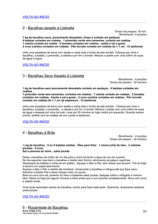 VOLTA AO INICIO


2 - Bacalhau assado à Lisboeta
                                                                        Tempo de preparo: 30 min.
                                                                             Rendimento: 4 porções
1 kg de bacalhau seco, previamente dessalado, limpo e cortado em pedaços
4 batatas cortadas em rodelas . 1 pimentão verde sem sementes, cortado em rodelas
1 cebola cortada em rodela . 2 tomates cortados em rodelas . azeite e sal a gosto
2 ovos cozidos cortados em rodelas . Pão torrado cortado em rodelas de + 1 cm . 12 azeitonas

Unte uma assadeira de barro com azeite e cubra todo o fundo de pão torrado. Coloque por cima o
bacalhau, a batata, o pimentão, a cebola e por fim o tomate. Misture o azeite com uma colher de sopa
de água e regue

VOLTA AO INICIO


3 - Bacalhau Seco Assado à Lisboeta
                                                                              Rendimento : 4 porções
                                                                        Tempo de preparo : 30 minutos

1 kg de bacalhau seco previamente dessalado cortado em pedaços . 4 batatas cortadas em
rodelas .
1 pimentão verde sem sementes, cortados em rodelas . 1 cebola cortada em rodelas . 2 tomates
cortados em rodelas . Azeite e sal a gosto . 2 ovos cozidos cortados em rodelas . Pão torrado
cortado em rodelas de + 1 cm de espessura . 12 azeitonas

Unte uma assadeira de barro com azeite e cubra todo o fundo de pão torrado . Coloque por cima o
bacalhau, a batata, o pimentão , a cebola e por fim o tomate. Misture o azeite com uma colher de sopa
de água e despeje por cima de tudo. Leve por 20 minutos ao fogo médio pré aquecido. Quando estiver
pronto, enfeite com as rodelas de ovo cozido e azeitonas.

VOLTA AO INICIO


4 - Bacalhau à Brás
                                                                              Rendimento : 4 porções
                                                                        Tempo de preparo : 30 minutos

½ kg de bacalhau . 5 ou 6 batatas médias . Óleo para fritar . 1 xícara (chá) de óleo . 2 cebolas
picadas . 6 ovos
Sal e pimenta do reino . salsa picada

Deixe o bacalhau de molho de um dia para o outro trocando a água de vez em quando.
No dia seguinte, lave bem o bacalhau e desfie bem fininho, eliminando as peles e espinhas.
Descasque as batatas e corte-as em palitos . Aqueça o óleo e frite, sem deixar que dourem. Tire do fogo
e escorra em papel absorvente.
Aqueça o óleo e frite a cebola até amolecer. Acrescente o bacalhau e refogue até que fique seco.
Adicione a batata frita e deixe refogar mais um pouco.
Bata os ovos com sal, pimenta do reino e bastante salsa picada. Despeje sobre o refogado e misture
bem. Deixe no fogo por alguns minutos e retire antes que o ovo cozinhe completamente. Sirva com arroz
e salada verde.

Você pode aproveitar sobras de bacalhau cozido para fazer este prato. Querendo, acrescente azeitona
preta picada.

VOLTA AO INICIO


5 - Rocambole de Bacalhau
Arroz, Feijão e Cia
http://www.techs.com.br/users/freibeto
                                                                                                       51
 