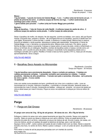 Rendimento : 6 pessoas
                                                                             Tempo de preparo : 1 hora

Massa :
1 kg de batata . 1 pacote de Creme de Cebola Maggi . 1 ovo . 1 colher (chá) de fermento em pó . 1
pitada de pimenta-do-reino . 2 colheres (sopa) de farinha de trigo . 1 colher (sobremesa) de
manteiga para untar a forma
1 gema batida para pincelar . 1 colher (chá) de Fondor Maggi para polvilhar

Recheio :
400g de bacalhau . 1 lata de Creme de Leite Nestlê . 4 colheres (sopa) de azeite de oliva . 2
colheres (sopa) de azeitona verde picada . 1 colher (sopa) de salsa picada.


Deixe o bacalhau de molho, de véspera. No dia seguinte, cozinhe as batatas, com casca, até que fiquem
macias. Enquanto isso, prepare o recheio : dê uma ligeira fervura no bacalhau, escorra e desfie bem em
uma tigela. Acrescente o creme de leite, o azeite, a azeitona e a salsa picada. Misture bem e reserve.
Escorra as batatas e, ainda quentes, descasque e passe pelo espremedor. Acrescente o Creme de
Cebola Maggi, o ovo, o fermento e a pimenta-do-reino. Misture tudo muito bem. Por último, junte a
farinha de trigo e misture novamente. Coloque a massa sobre um pano de prato, úmido e enfarinhado, e
abra-a no formato de um retângulo. Espalhe o recheio de bacalhau sobre a massa e enrole como um
rocambole, com o auxílio do pano de prato. Coloque o rocambole numa assadeira untada com a
manteiga e pincele com a gema. Polvilhe o Fondor e leve ao forno quente (175o C). Asse por 25 minutos,
aproximadamente. Sirva a seguir.

VOLTA AO INICIO


6 - Bacalhau Seco Assado no Microondas
                                                                               Rendimento :4 porções
                                                                        Tempo de Preparo : 30 minutos

1 kg de bacalhau seco previamente dessalado , limpo e cortado em pedaços . 3 batatas em
rodelas previamente cortadas . 1 pimentão vermelho sem sementes em rodelas . 1 cebola
picadinha . 4dentes de alho picadinhos . 1 tomate sem pele e sementes, triturados . sal e pimenta
do reino a gosto . 2 ovos cozido
12 azeitonas

Unte com azeite numa assadeira de barro, polvilhando por cima com a cebola e o alho . Leve ao
microondas por 4 minutos. Adicione o bacalhau , o pimentão e o tomate triturado, deixando assar no
microondas por mais 5 minutos. Acrescente as batatas , coloque sal , pimenta , um pouco de azeite por
cima e deixe assar por mais 6 minutos. Pique os ovos e as azeitonas e coloque por cima ao retirar do
forno.

VOLTA AO INICIO


Pargo
1 - Pargo em Sal Grosso
                                                                               Rendimento : 08 pessoas

01 pargo com cerca de 2 kg . 02 kg de sal grosso . 08 claras de ovo . 60 a 70g de farinha

Esfregue o interior do peixe com sal e passe levemente por água fria corrente. Seque com papel de
cozinha . Bata um pouco as claras e misture-as com sal e a farinha. Corte um papel alumínio de
tamanho do prato de ir ao forno, colocando um pouco da mistura de sal. Arrume o peixe, de costas, em
cima da mistura, pondo um pedaço de papel na abertura da barriga, para o sal não entrar.
Aqueça o forno a 250o , cubra o peixe com pasta de sal e molde-o bem com as mãos. Deixe-o assando
durante uma hora, no centro do forno. Retire o peixe e coloque - o em um prato de servir, de preferencia
oval.
Para retirar a crosta de sal de pequenas pancadas com um martelo de cozinha.
Arroz, Feijão e Cia
http://www.techs.com.br/users/freibeto
                                                                                                     52
 
