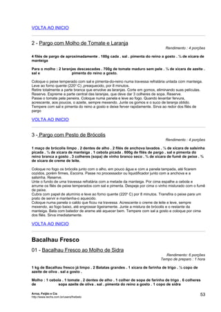 VOLTA AO INICIO


2 - Pargo com Molho de Tomate e Laranja
                                                                              Rendimento : 4 porções

4 filés de pargo de aproximadamente . 180g cada . sal . pimenta do reino a gosto . ¼ de xícara de
manteiga

Para o molho : 2 laranjas descascadas . 700g de tomate maduro sem pele . ¼ de xícara de azeite .
sal e                  pimenta do reino a gosto.

Coloque o peixe temperado com sal e pimenta-do-reino numa travessa refratária untada com manteiga.
Leve ao forno quente (220o C) ,preaquecido, por 8 minutos.
Retire totalmente a parte branca que envolve as laranjas. Corte em gomos, eliminando suas películas.
Reserve. Espreme a parte central das laranjas, que deve dar 3 colheres de sopa. Reserve.
Passe o tomate pela peneira. Coloque numa panela e leve ao fogo. Quando levantar fervura,
acrescente, aos poucos, o azeite, sempre mexendo. Junte os gomos e o suco de laranja obtido.
Tempere com sal e pimenta do reino a gosto e deixe ferver rapidamente. Sirva ao redor dos filés de
pargo

VOLTA AO INICIO


3 - Pargo com Pesto de Brócolis
                                                                              Rendimento : 4 porções

1 maço de brócolis limpo . 2 dentes de alho . 2 filés de anchova lavados . ¼ de xícara de salsinha
picada . ¼ de xícara de manteiga . 1 cebola picada . 600g de filés de pargo . sal e pimenta do
reino branca a gosto . 3 colheres (sopa) de vinho branco seco . ¾ de xícara de fumê de peixe . ¾
de xícara de creme de leite.

Coloque no fogo os brócolis junto com o alho, em pouco água e com a panela tampada, até ficarem
cozidos, porém firmes, Escorra. Passe no processador ou liquidificador junto com a anchova e a
salsinha. Reserve.
Unte o fundo de uma travessa refratária com a metade da manteiga. Por cima espalhe a cebola e
arrume os filés de peixe temperados com sal e pimenta. Despeje por cima o vinho misturado com o fumê
de peixe.
Cubra com papel de alumínio e leve ao forno quente (220o C) por 8 minutos. Transfira o peixe para um
prato de servir e mantenha-o aquecido.
Coloque numa panela o caldo que ficou na travessa. Acrescente o creme de leite e leve, sempre
mexendo, ao fogo baixo, até engrossar ligeiramente. Junte a mistura de brócolis e o restante da
manteiga. Bata com batedor de arame até aquecer bem. Tempere com sal a gosto e coloque por cima
dos filés. Sirva imediatamente.

VOLTA AO INICIO


Bacalhau Fresco
01 - Bacalhau Fresco ao Molho de Sidra
                                                                             Rendimento: 6 porções
                                                                           Tempo de preparo : 1 hora

1 kg de Bacalhau fresco já limpo . 2 Batatas grandes . 1 xícara de farinha de trigo . ½ copo de
azeite de oliva . sal a gosto .

Molho : 1 cebola . 1 tomate . 2 dentes de alho . 1 colher de sopa de farinha de trigo . 6 colheres
de            sopa azeite de oliva . sal . pimenta do reino a gosto . 1 copo de sidra

Arroz, Feijão e Cia
http://www.techs.com.br/users/freibeto
                                                                                                  53
 