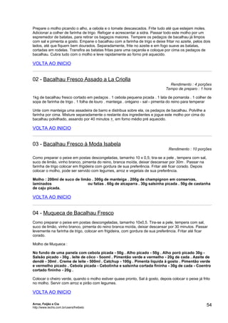 Prepare o molho picando o alho, a cebola e o tomate descascados. Frite tudo até que estejam moles.
Adicionar a colher de farinha de trigo. Refogar e acrescentar a sidra. Passar todo este molho por um
espremedor de batatas, para retirar os bagaços maiores. Tempere os pedaços de bacalhau já limpos
com sal e pimenta a gosto. Empane o bacalhau com a farinha de trigo e deixe fritar no azeite, pelos dois
lados, até que fiquem bem dourados. Separadamente, frite no azeite e em fogo suave as batatas,
cortadas em rodelas. Transfira as batatas fritas para uma caçarola e coloque por cima os pedaços de
bacalhau. Cubra tudo com o molho e leve rapidamente ao forno pré aquecido.

VOLTA AO INICIO


02 - Bacalhau Fresco Assado a La Criolla
                                                                                Rendimento : 4 porções
                                                                              Tempo de preparo : 1 hora

1kg de bacalhau fresco cortado em pedaços . 1 cebola pequena picada . 1 lata de pomarola . 1 colher de
sopa de farinha de trigo . 1 folha de louro . manteiga . orégano - sal - pimenta do reino para temperar

Unte com manteiga uma assadeira de barro e distribua sobre ela, os pedaços de bacalhau. Polvilhe a
farinha por cima. Misture separadamente o restante dos ingredientes e jogue este molho por cima do
bacalhau polvilhado, assando por 40 minutos + em forno médio pré aquecido.

VOLTA AO INICIO


03 - Bacalhau Fresco à Moda Isabela
                                                                                Rendimento : 10 porções

Como preparar o peixe em postas descongeladas, tamanho 10 x 0,5; tira-se a pele , tempera com sal,
suco de limão, vinho branco, pimenta do reino, branca moída, deixar descansar por 30m . Passar na
farinha de trigo colocar em frigideira com gordura de sua preferência. Fritar até ficar corado. Depois
colocar o molho, pode ser servido com legumes, arroz e vegetais de sua preferência.

Molho : 200ml de suco de limão . 300g de manteiga . 200g de champignon em conservas,
laminados                    ou fatias . 60g de alcaparra . 30g salsinha picada . 50g de castanha
de caju picada.

VOLTA AO INICIO


04 - Muqueca de Bacalhau Fresco
Como preparar o peixe em postas descongeladas, tamanho 10x0,5. Tira-se a pele, tempera com sal,
suco de limão, vinho branco, pimenta do reino branca moída, deixar descansar por 30 minutos. Passar
levemente na farinha de trigo, colocar em frigideira, com gordura de sua preferência. Fritar até ficar
corado.

Molho de Muqueca :

No fundo de uma panela com cebola picada - 50g . Alho picado - 50g . Alho poró picado 30g -
Salsão picado - 30g . leite de côco - 5ooml . Pimentão verde e vermelho - 20g de cada . Azeite de
dendê - 30ml . Creme de leite - 500ml . Catchup - 100g . Pimenta líquida à gosto . Pimentão verde
e vermelho picado . Cebola picada - Cebolinha e salsinha cortada fininha - 30g de cada - Coentro
cortado fininho - 20g .

Colocar o cheiro verde, quando o molho estiver quase pronto, Sal à gosto, depois colocar o peixe já frito
no molho. Servir com arroz e pirão com legumes.

VOLTA AO INICIO

Arroz, Feijão e Cia
http://www.techs.com.br/users/freibeto
                                                                                                         54
 