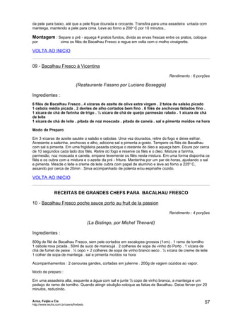 da pele para baixo, até que a pele fique dourada e crocante. Transfira para uma assadeira untada com
manteiga, mantendo a pele para cima. Leve ao forno a 200o C por 10 minutos.,

Montagem : Separe o pré - aqueça 4 pratos fundos, divida as ervas frescas entre os pratos, coloque
por                  cima os filés de Bacalhau Fresco e regue em volta com o molho vinaigrette.

VOLTA AO INICIO


09 - Bacalhau Fresco à Vicentina

                                                                                   Rendimento : 6 porções

                                (Restaurante Fasano por Luciano Boseggia)

Ingredientes :
6 filés de Bacalhau Fresco . 4 xícaras de azeite de oliva extra virgem . 2 talos de salsão picado
1 cebola média picada . 2 dentes de alho cortados bem fino . 6 filés de anchovas fatiados fino .
1 xícara de chá de farinha de trigo . ½ xícara de chá de queijo parmesão ralado . 1 xícara de chá
de leite
1 xícara de chá de leite . pitada de noz moscada . pitada de canela . sal e pimenta moídos na hora

Modo de Preparo

Em 3 xícaras de azeite sautée o salsão e cebolas. Uma vez dourados, retire do fogo e deixe esfriar.
Acresente a salsinha, anchovas e alho, adicione sal e pimenta a gosto. Tempere os filés de Bacalhau
com sal e pimenta. Em uma frigideira pesada coloque o restante do óleo e aqueça bem. Doure por cerca
de 10 segundos cada lado dos filés. Retire do fogo e reserve os filés e o óleo. Misture a farinha,
parmesão, noz moscada e canela, empane levemente os filés nesta mistura. Em uma forma disponha os
filés e os cubra com a mistura e o azeite da pré - fritura. Mantenha por um par de horas, ajustando o sal
e pimenta. Mescle o leite e creme de leite cubra com papel de alumínio e leve ao forno a 225o C,
assando por cerca de 20min . Sirva acompanhado de polenta e/ou espinafre cozido.

VOLTA AO INICIO


                RECEITAS DE GRANDES CHEFS PARA BACALHAU FRESCO

10 - Bacalhau Fresco poche sauce porto au fruit de la passion

                                                                                   Rendimento : 4 porções

                                         (La Bistingo, por Michel Thenard)

Ingredientes :
800g de filé de Bacalhau Fresco, sem pele cortados em escalopes grossos (1cm) . 1 ramo de tomilho
1 cebola roxa picada . 50ml de suco de maracujá . 2 colheres de sopa de vinho do Porto . 1 xícara de
chá de fumet de peixe . ½ copo + 2 colheres de sopa de vinho branco seco . ¼ xícara de creme de leite
1 colher de sopa de manteiga . sal e pimenta moídos na hora

Acompanhamentos : 2 cenouras gandes, cortadas em julienne . 200g de vagem cozidos ao vapor.

Modo de preparo :

Em uma assadeira alta, esquente a água com sal e junte ½ copo de vinho branco, a manteiga e um
pedaço do ramo de tomilho. Quando atingir ebulição coloque as fatias de Bacalhau. Deixe ferver por 20
minutos, reduzindo.


Arroz, Feijão e Cia
http://www.techs.com.br/users/freibeto
                                                                                                      57
 