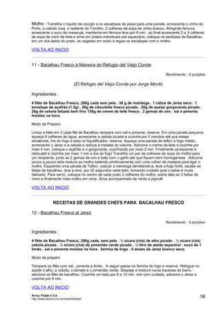 Molho : Transfira o líquido de cocção e os escalopes de peixe para uma panela, acrescente o vinho do
Porto, a cebola roxa, o restante do Tomilho, 2 colheres de sopa de vinho branco. Atingindo fervura,
acrescente o suco de maracujá, mantenha em fervura leve por 8 min , ao final acrescente 2 a 3 colheres
de sopa de crem de leite e sirva em pratos individuais pré aquecidos, coloque os esclopes de Bacalhau
em um dos lados do prato, os vegetais em outro e regue os escalopes com o molho.

VOLTA AO INICIO


11 - Bacalhau Fresco à Maneira do Refugio del Viejo Conde

                                                                                Rendimento : 4 porções

                                (El Refúgio del Viejo Conde por Jorge Monti)

Ingredientes :
4 filés de Bacalhau Fresco, 200g cada sem pele . 30 g de manteiga . 1 cálice de Jerez seco . 1
envelope de açafrão (1.5g) . 20g de ciboulette fresco picado . 20g de queijo gorgonzola picado .
20g de cebola fatiada bem fino 150g de creme de leite fresco . 2 gemas de ovo . sal e pimenta
moídos na hora.

Modo de Preparo:

Limpe e fatie em 3 cada filé de Bacalhau tempere com sal e pimenta, reserve. Em uma panela pequena,
aqueça 4 colheres de água, acrescente a cebola picada e cozinhe por 5 minutos até que esteja
amolecida, tire do fogo e bata no liquidificador, reserve. Aqueça uma panela de teflon a fogo médio,
acrescente o Jerez e a cebola e reduza à metade do volume. Adicione o creme de leite e cozinhe por
mais 4 min, coloque o açafrão e o gorgonzola, cozinhando por mais 2 min. Finalmente acrescente a
ceboulett e cozinhe por mais 1 min e tire do fogo Transfira um par de colheres de sopa do molho para
um recipiente, junte as 2 gemas de ovo e bata com o garfo até que fiquem bem homogeneas . Adicione
pouco a pouco esta mistura ao molho batendo continuamente com uma colher de madeira para ligar o
molho. Esquentar uma panela de Teflon, colocar a menteiga derretendo-a, leve a fogo forte, sautée as
fatias de bacalhau, dois a dois, por 35 segundos cada lado, tomando cuidado pois o peixe é muito
delicado. Para servir, coloque no centro de cada prato 2 colheres do molho, sobre elas as 3 fatias de
mero e finalmente mais molho em cima. Sirva acompanhado de risoto e pignolli.

VOLTA AO INICIO


                RECEITAS DE GRANDES CHEFS PARA BACALHAU FRESCO

12 - Bacalhau Fresco al Jerez

                                                                                Rendimento : 4 porções

Ingredientes :
4 filés de Bacalhau Fresco, 200g cada, sem pele . ½ xícara (chá) de alho picado . ½ xícara (chá)
cebola picada . ½ xícara (chá) de pimentão verde picado . ½ litro de azeite espanhol . suco de 1
limão . sal e pimenta moídos na hora . farinha de trigo . 4 doses de Jerez branco seco.

Modo de preparo

Tempere os filés com sal . pimenta e limão . A seguir passe na farinha de trigo e reserve. Refogue no
azeite o alho, a cebola, o tomate e o pimentão verde. Despeje a mistura numa travessa de barro,
adicione os filés de bacalhau. Cozinhe um lado por 8 a 10 min, vire com cuidado, adicione o Jerez e
cozinhe por 8 min.

VOLTA AO INICIO
Arroz, Feijão e Cia
http://www.techs.com.br/users/freibeto
                                                                                                        58
 