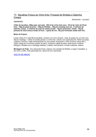 13 - Bacalhau Fresco ao Vinho tinto, Fricassé de Shiitake e Salsinha
Crespa
                                                                                Rendimento : 4 porções
Ingredientes:

4 filés de bacalhau, 200g cada, sem pele . 350 ml de vinho tinto seco . 50 ml de vinho do Porto
tinto . 100g de glacê de peixe . 100g de Shiitake . 150g de manteiga sem sal . 2 colheres de
salsinha crespa . 2 colheres de sopa de cebola picada . 10g de sal Kosher, moído . 10g de
pimenta do reino branca moída na hora . 1 gema de ovo . 80 g de Parmesão ralado bem fino.

Modo de Preparo

Limpe e fatie em 3 cada filé de bacalhau, tempere com sal e pimenta . Asse as postas em um pirex com
50g de manteiga, 1 colher de cebola picada e o vinho tinto, coberto com papel alumínio. Retire as postas
e reserve. Escorra o caldo remanescente em uma panela, acrescente o vinho do Porto reduza até +
100ml, passe em um chinois (coador de pano), incorpore o glacê de peixe, deixe ferver e reserve.
Refogue o Shiitake com a manteiga restante, a cebola, sal e pimenta, no final a salsinha, reserve.

Montagem do Prato : Em cada prato fundo, coloque uma camada de Shiitake, a seguir o bacalhau, e
por cima o molho Este adicionado de 1 gema de ovo e parmesão.

VOLTA AO INICIO




Arroz, Feijão e Cia
http://www.techs.com.br/users/freibeto
                                                                                                     59
 