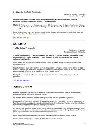 2 - Salada de Siri à Califórnia
                                                                         Tempo de preparo: 20 minutos
                                                                               Rendimento: 4 porções

480g de carne de siri cozida e limpa . 400g de melão cortado em cubinhos ou bolinhas . 1
pimentão vermelho cortado em tirinhas . Folhas de alface

Molho: 2 Colheres de sopa de suco de limão . 2 Colheres de sopa de água . 4 colher de chá. de
          azeite . 1 colher de chá de raiz forte preparada . 1 colher de chá de mostarda . 1 pitada de
          sal.

Numa tigela, misture o siri com o melão e o pimentão. Coloque sobre a alface. À parte, bata todos os
ingredientes do molho. Despeje sobre a salada.

VOLTA AO INICIO


SARDINHA
1 - Sardinha Ensopada
                                                                              Rendimento : 4 porções
                                                                         Tempo de Preparo: 30 minutos

½ kg de sardinha limpa . 4 batatas cortadas em rodelas . 2 cebolas cortadas em rodelas . Sal e
pimenta-do-reino . Salsa picadinha . 1 folha de louro picada . 1 colher (sopa) de vinagre . 3
colheres (sopa) de óleo

Numa panela alta, arrume camadas de sardinha, batata e cebola, temperando cada uma com sal e
pimenta-do-reino.

Espalhe salsa e o louro sobre a última camada. Regue com o vinagre e o óleo. Tampe e leve ao fogo
brando. Deixe até que a sardinha esteja macia e a batata cozida. Agite a panela de vez em quando para
evitar que grude no fundo. Sirva quente, com arroz e salada verde.

Você pode usar qualquer outro peixe, em postas ou em filés. Acrescente, se quiser, rodelas de
pimentão.

VOLTA AO INICIO


Salmão Chileno

Grandes refeições começam com ingredientes superiores - os mais tenros vegetais e os melhores
peixes, criados nas mais puras águas do mundo.

Os grandes chefes utilizam o salmão chileno pois sabem que sua qualidade é garantida.

Nosso salmão é criado com o objetivo de apresentar uma rica cor vermelha e um sabor consistente. As
fazendas possuem águas puras e geladas, continuamente alimentadas por rápidas correntes Antárticas.
Nosso salmão chega ao Brasil poucos dias após ser colhido

Os salmões são a perfeita adição ao seu menu, que demanda cada vez mais refeições saudáveis e de
poucas calorias. O salmão é simultaneamente baixo em calorias e rico em Omega 3s , a substância que
provou ajudar a manter uma baixo nível de colesterol sangüineo.

Estes cuidados e qualidades fazem com que a Aracaty ofereça os melhores e mais frescos.

Informações nutricionais para porções de 100g, USDA Handbook No 08

Arroz, Feijão e Cia
http://www.techs.com.br/users/freibeto
                                                                                                       6
 