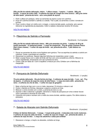 250 g de filé de salmão defumado, inteiro . 1 alface crespa . 1 pepino . 1 cebola . 300 g de
tomate . 3 maços de endro (dill) . 4 colheres de sopa de vinagre de vinho branco . 250 g de creme
de leite azedo . pimenta-do-reino . sal e uma pitada de açúcar.

1 Partir a alface em pedaços, retirar as sementes do pepino e picar em cubinhos.
2 Picar em cubinhos também o salmão e a cebola. Tirar a pele, as sementes e cortar o tomate em
  tirinhas.
3 Picar o endro e fazer um molho com o vinagre, o creme de leite azedo, a pimenta, sal e açúcar.
  Adicionar os ingredientes já preparados. Cobrir a salada e descansar durante 30 minutos.

VOLTA AO INICIO


5 - Pãezinhos de Salmão e Parmesão
                                                                          Rendimento : 6 a 8 porções

250 g de filé de salmão defumado inteiro . 400 g de sementes de pinha . 1 pedaço de 60 g de
queijo parmesão . 12 azeitonas pretas . ½ maço de manjericão . 70 g de queijo cremoso fresco
(tipo cream cheese) . 1 colher de sopa de limão . sal, pimenta-do-reino . 1 pão italiano ou
baguete

1 Dourar as sementes de pinha numa frigideira sem gordura. Tirar as espinhas do salmão e cortá-lo em
  cubinhos. Cortar o parmesão em cubinhos.
2 Descaroçar as azeitonas. Separar algumas folhinhas de manjericão e picar o resto.
3 Bater o queijo fresco com o caldo de limão até ficar com uma consistência uniforme. Misturar os
  outros ingredientes, temperando com sal e pimenta do reino.
4 Cortar o pão em fatias de 1,5cm e espalhar a mistura por cima. Enfeitar com a folhinhas de
  manjericão.

VOLTA AO INICIO


6 - Panqueca de Salmão Defumado
                                                                             Rendimento : (1 porção)

75 g de salmão defumado . 30 g de farinha de trigo . 3 colheres de sopa de leite . 1 ovo . sal . 75 g
de pepino . 2 colheres de sopa de creme de leite fresco . ½ maço de endro (dill) . pimenta-do-
reino . 2 colheres de chá de óleo . 1 colher de sopa de gergelim.

1 Bater a farinha de trigo com o ovo e o leite, descansar 10 minutos e colocar o sal.
2 Cortar o Salmão em tirinhas, descascar o pepino e cortá-lo em tiras.
3 Misturar o creme de leite com o endro, a pimenta-do-reino e o sal.
4 Aquecer o óleo e adicionar o gergelim. Derramar a massa de panqueca por cima e deixar dourar.
  Virar a panqueca e dourá-la do outro lado.
5 Colocá-la num prato e rechear com o molho de creme de leite, salmão e pepino. Por último dobrar a
  panqueca.

VOLTA AO INICIO


7 - Salada de Abacate com Salmão Defumado
                                                                            Rendimento : (4 porções)

8 fatias de Salmão Defumado . 1 manga . 1 maçã ácida grande . 2 abacates (não muito maduros) .
3 colheres de sopa de caldo de limão . 1 colher de sopa de vinagre . sal . pimenta-de-calena . 2
colheres de sopa de óleo . ½ maço de cebolinha e salsa para enfeitar

1 Descascar a manga, a maçã e os abacates, cortados ao longo.


Arroz, Feijão e Cia
http://www.techs.com.br/users/freibeto
                                                                                                      8
 