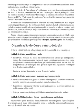 8
subsídios para você avançar na compreensão e postura crítica frente aos desafios da re-
lação educação-tecnologia-cultura jovem.
O Curso “Redes de Aprendizagem” foi lançado na perspectiva de dar continuidade
aos estudos. Portanto, consideramos o Curso “Introdução à Educação Digital” como
pré-requisito essencial, e os Cursos “Tecnologias na Educação: Ensinando e Aprenden-
do com as TIC” e “Projetos de Aprendizagem” como desejáveis para o bom aproveita-
mento do conteúdo deste Curso.
A maturidade construída nos cursos anteriores é a base para reflexões mais amplas
acerca do papel da escola e dos professores frente à cultura digital, ainda mais nessa so-
ciedade altamente tecnificada. As atividades práticas também envolvem cenários mais
desafiadores, como estruturação de políticas na escola e articulação comunitária para o
uso crítico das tecnologias.
Assim, voltadas para cursistas mais experientes, as orientações das atividades tam-
bém terão uma abordagem diferenciada, partindo diretamente para dicas mais avançadas
que pressupõem construções prévias (como o Blog de Aprendizagens, por exemplo).
Organização do Curso e metodologia
O Curso está dividido em três unidades, que têm como objetivos específicos:
Unidade 1: Cultura midiática e escola
•	 Incentivar a reflexão e a busca da compreensão dos fatores que configuram a
cultura das nossas crianças e jovens, de modo a nos tornarmos mais afins a uma
atuação em conjunto com esses alunos, proporcionando, assim, um uso mais útil
e significativo das tecnologias para que eles sejam mais capazes de contemplar
seus desejos e necessidades.
•	 Iniciar-se na experimentação pessoal de mídias sociais.
Unidade 2: Cultura das redes – mapeamentos fundamentais
•	 Identificar características gerais da cultura contemporânea altamente tecnificada,
também reconhecida como cibercultura ou cultura das redes.
•	 Reconhecer e aprender a valorizar as aprendizagens que os jovens realizam nos
ambientes de mídia social.
•	 Avançar na exploração das possibilidades educativas das mídias sociais.
Unidade 3: Mídias Sociais e Escola – caminhos para a cidadania
Reconhecer o papel da escola e dos professores na formação de sujeitos capazes
de se posicionar de modo crítico e criativo frente às profundas transformações que esta
nova era de tecnificação traz consigo.
 