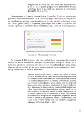 99
“Antigamente, era muito mais forte o latifúndio do conhecimen-
to, de ter e não passar porque virava concorrência. Passou
a ser legal dividir o que você sabe para que o outro cresça”
(BOX1824, 2010, p. 251).
Nessa perspectiva de desejo e concretização de partilhas de saberes, um exemplo
que ilustra esse comportamento é a P2P University (http://p2pu.org/en/), uma platafor-
ma voltada para a troca de conhecimentos entre pessoas, ou seja, na lógica de pessoa
para pessoa (peer-to-peer). A proposta é que qualquer pessoa pode compartilhar seus
saberes, organizando cursos informais, e contribuir para a formação de outras pessoas.
Figura 3.12 - Página da P2P University
Na proposta da P2P podemos observar a aplicação de uma estratégia educativa
bastante eficiente e conhecida na educação – aprendizagem entre pares. Nesse caso, a
plataforma possibilita o encontro entre pessoas com disponibilidade para compartilhar
saberes e sujeitos que buscam por novas aprendizagens de forma independente (autodi-
daxia), aproveitando os recursos da Internet.
“Nossas pesquisas permitiram observar, em muitas ocasiões,
o quanto a interação com pares desempenha um papel crucial
nas aprendizagens e o quanto o uso pedagógico adequado das
TIC favorece essas interações, criando ambientes de aprendi-
zagem mais democráticos do que a sala de aula convencional,
favorecendo a aprendizagem colaborativa. O mesmo podemos
dizer da autonomia do aprendente, essa qualidade indispensá-
vel ao desenvolvimento da autodidaxia, uma competência im-
prescindível na apropriação das técnicas de informação e co-
municação que povoam nossa existência. Essa competência,
relacionada com a capacidade de aprender a aprender de que
falam os discursos educacionais oficiais, é fundamental para
a vida social contemporânea, seja para o trabalho, seja para a
cidadania” (BELLONI, 2010, p. 147).
 