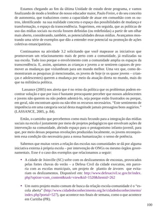 100
Estamos chegando ao fim da última Unidade de estudo deste programa, e vamos
finalizando de modo a lembrar do nosso educador maior, Paulo Freire, e do seu conceito
de autonomia, que traduzimos como a capacidade de atuar em comunhão com os ou-
tros, identificando na sua realidade concreta o espaço das possibilidades de mudança e
transformação, o espaço da transcendência. Sugerimos, em seguida, que as políticas de
uso das mídias sociais na escola fossem definidas (ou redefinidas) a partir de um olhar
mais aberto, considerando, também, as potencialidades dessas mídias. Avançamos mos-
trando uma série de exemplos que dão a entender esse potencial na promoção de ações
coletivas emancipatórias.
Continuamos na atividade 3.2 solicitando que você mapeasse as iniciativas que
promoveram um relacionamento mais de perto com a comunidade, já realizadas na
sua escola. Tudo isso porque o envolvimento com a comunidade amplia os espaços da
transcendência. E, assim, apoiamos as crianças e jovens a se sentirem capazes de pro-
mover as mudanças que vislumbram para um mundo melhor. Uma vez que, como de-
monstraram as pesquisas já mencionadas, os jovens de hoje (e os quase jovens – crian-
ças e adolescentes) querem a mudança por meio da atuação direta no mundo, mais do
que na militância política.
	 Lassance (2005) nos alerta que é no reino da política que os problemas podem en-
contrar solução e que por isso é bastante preocupante perceber que nossos adolescentes
e jovens não querem ou não podem adentrá-lo, seja porque estão frustrados ou porque,
em geral, não encontram apoio ou não têm os recursos necessários. “Este sentimento de
impotência em uma categoria social desta magnitude jamais pressagiou bons augúrios.”
(LASSANCE, 2005, p. 84).
Então, o caminho que percebemos como mais fecundo para a integração das mídias
sociais na escola é justamente por meio de projetos pedagógicos que envolvam ações de
intervenção na comunidade, abrindo espaço para o protagonismo infanto-juvenil, para
que, por meio dessas pequenas revoluções produzidas localmente, os jovens reconquis-
tem essa condição tão necessária para a nossa humanização: o senso de potência.
Sabemos que muitas vezes a relação das escolas nas comunidades se dá por alguma
iniciativa externa à própria escola – por intervenção de ONGs ou mesmo órgãos gover-
namentais. Esse é o caso dos exemplos que relacionamos a seguir:
•	 A cidade de Joinville (SC) sofre com os deslizamentos de encostas, provocados
pelas fortes chuvas do verão – a Defesa Civil da cidade executou, em parce-
ria com as escolas municipais, um projeto de plantio de árvores que evita-
riam os deslizamentos. Disponível em: http://www.defesacivil.sc.gov.br/index.
php?option=com_content&task=view&id=1520&Itemid=262
•	 Um outro projeto muito comum de busca da relação escola-comunidade é o “es-
cola aberta” (http://www.cidadedoconhecimento.org.br/cidadedoconhecimento/
index.php?portal=527), que acontece nos finais de semana, como o que acontece
em Curitiba (PR).
 