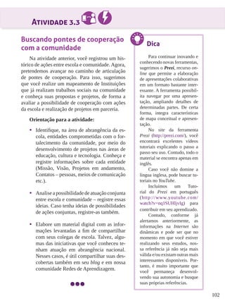 102
Atividade 3.3
Buscando pontes de cooperação
com a comunidade
Na atividade anterior, você registrou um his-
tórico de ações entre escola e comunidade. Agora,
pretendemos avançar no caminho de articulação
de pontes de cooperação. Para isso, sugerimos
que você realize um mapeamento de Instituições
que já realizam trabalhos sociais na comunidade
e conheça suas propostas e projetos, de forma a
avaliar a possibilidade de cooperação com ações
da escola e realização de projetos em parceria.
Orientação para a atividade:
•	 Identifique, na área de abrangência da es-
cola, entidades comprometidas com o for-
talecimento da comunidade, por meio do
desenvolvimento de projetos nas áreas de
educação, cultura e tecnologia. Conheça e
registre informações sobre cada entidade
(Missão, Visão, Projetos em andamento,
Contatos – pessoas, meios de comunicação
etc.).
•	 Analise a possibilidade de atuação conjunta
entre escola e comunidade – registre essas
ideias. Caso tenha ideias de possibilidades
de ações conjuntas, registre-as também.
•	 Elabore um material digital com as infor-
mações levantadas a fim de compartilhar
com seus colegas de escola. Talvez, algu-
mas das iniciativas que você conheceu te-
nham atuação em abrangência nacional.
Nesses casos, é útil compartilhar suas des-
cobertas também em seu blog e em nossa
comunidade Redes de Aprendizagem.
Dica
Para continuar inovando e
conhecendo novas ferramentas,
sugerimos o Prezi, recurso on-
line que permite a elaboração
de apresentações colaborativas
em um formato bastante inter-
essante. A ferramenta possibil-
ita navegar por uma apresen-
tação, ampliando detalhes de
determinadas partes. De certa
forma, integra características
de mapa conceitual e apresen-
tação.
No site da ferramenta
Prezi (http://prezi.com/), você
encontrará excelentes vídeos
tutoriais explicando o passo a
passo seu uso. Contudo, todo o
material se encontra apenas em
inglês.
Caso você não domine a
língua inglesa, pode buscar tu-
toriais no YouTube.
Incluímos um Tuto-
rial do Prezi em português
(http://www.youtube.com/
watch?v=nq1SUHljvIg) para
contribuir em seu aprendizado.
Contudo, conforme já
alertamos anteriormente, as
informações na Internet são
dinâmicas e pode ser que no
momento em que você estiver
realizando seus estudos, nos-
sa referência já não seja mais
válida e/ou existam outras mais
interessantes disponíveis. Por-
tanto, é muito importante que
você permaneça desenvol-
vendo sua autonomia e busque
suas próprias referências.
 