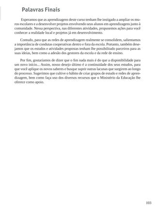 103
Palavras Finais
Esperamos que as aprendizagens deste curso tenham lhe instigado a ampliar os mu-
ros escolares e a desenvolver projetos envolvendo seus alunos em aprendizagens junto à
comunidade. Nessa perspectiva, nas diferentes atividades, propusemos ações para você
conhecer a realidade local e projetos já em desenvolvimento.
Contudo, para que as redes de aprendizagem realmente se consolidem, salientamos
a importância de condutas cooperativas dentro e fora da escola. Portanto, também dese-
jamos que os estudos e atividades propostas tenham lhe possibilitado parceiros para as
suas ideias, bem como a adesão dos gestores da escola e da rede de ensino.
Por fim, gostaríamos de dizer que o fim nada mais é do que a disponibilidade para
um novo início... Assim, nosso desejo último é a continuidade dos seus estudos, para
que você aplique os novos saberes e busque suprir outras lacunas que surgirem ao longo
do processo. Sugerimos que cultive o hábito de criar grupos de estudo e redes de apren-
dizagem, bem como faça uso dos diversos recursos que o Ministério da Educação lhe
oferece como apoio.
 