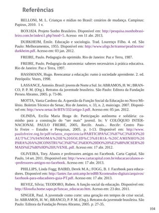 104
Referências
BELLONI, M. L. Crianças e mídias no Brasil: cenários de mudança. Campinas:
Papirus, 2010. 1 v.
BOX1824. Projeto Sonho Brasileiro. Disponível em: http://pesquisa.osonhobrasi-
leiro.com.br/indexi1.php?mod=5. Acesso em 11 abr. 2013.
DURKHEIM, Émile. Educação e sociologia. Trad. Lourenço Filho. 4. ed. São
Paulo: Melhoramentos, 1955. Disponível em: http://www.ufrgs.br/tramse/pead/textos/
durkheim.pdf. Acesso em: 03 jan. 2012.
FREIRE, Paulo. Pedagogia do oprimido. Rio de Janeiro: Paz e Terra, 1987.
FREIRE, Paulo. Pedagogia da autonomia: saberes necessários à prática educativa.
Rio de Janeiro: Paz e Terra, 1997.
HASSMANN, Hugo. Reencantar a educação: rumo à sociedade aprendente. 2. ed.
Petrópolis: Vozes, 1998.
LASSANCE,Antonio. Brasil: jovens de Norte a Sul. In:ABRAMOS, H.W.; BRAN-
CO, P. P. M. (Org.). Retratos da juventude brasileira. São Paulo: Editora da Fundação
Perseu Abramo, 2005. p. 73-86.
MOTTA, Vania Cardoso da. A questão da Função Social da Educação no Novo Mi-
lênio. Boletim Técnico do Senac, Rio de Janeiro, v. 33, n. 2, maio/ago. 2007. Disponí-
vel em: http://www.senac.br/BTS/332/artigo-3.pdf. Acesso em: 05 jan. 2012.
OLINDA, Ercília Maria Braga de. Participação autônoma e solidária: ca-
minho para a construção do “ser mais” juvenil. In: V COLÓQUIO INTER-
NACIONAL PAULO FREIRE, 2005, Recife. Anais... Recife: Centro Pau-
lo Freire – Estudos e Pesquisas, 2005. p. 1-13. Disponível em: http://www.
paulofreire.org.br/pdf/relatos_experiencia/PARTICIPA%C3%87%C3%83O%20
AUT%C3%94NOMA%20E%20SOLID%C3%81RIA-%20CAMINHO%20
PARA%20A%20CONSTRU%C3%87%C3%83O%20DO%20%E2%80%9CSER%20
MAIS%E2%80%9D%20JUVENIL.pdf. Acesso em: 17 abr. 2012.
OLIVEIRA, Tory. Alunos e professores amigos no Facebook. Carta Capital, São
Paulo, 14 set. 2011. Disponível em: http://www.cartacapital.com.br/educacao/alunos-e-
-professores-amigos-no-facebook. Acesso em: 17 abr. 2013.
PHILLIPS, Linda Fogg; BAIRD, Derek M.A.; FOGG, B. J. Facebook para educa-
dores. Disponível em: http://lantec.fae.unicamp.br/ed88/Xconteudos-digitais/arquivos/
facebook-para-educadores-guia-PT.pdf. Acesso em: 17 abr. 2013.
REVEZ, Sílvia; TEODORO, Ruben. A função social da educação. Disponível em:
http://filosofia.home.sapo.pt/funcao_educacao.htm. Acesso em: 23 dez. 2011.
SINGER, Paul. A juventude como corte: uma geração em tempos de crise social.
In: ABRAMOS, H. W.; BRANCO, P. P. M. (Org.). Retratos da juventude brasileira. São
Paulo: Editora da Fundação Perseu Abramo, 2005. p. 27-35.
 