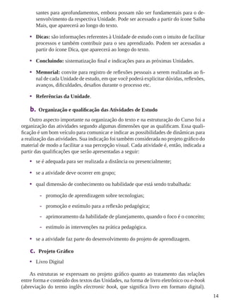 14
santes para aprofundamentos, embora possam não ser fundamentais para o de-
senvolvimento da respectiva Unidade. Pode ser acessado a partir do ícone Saiba
Mais, que aparecerá ao longo do texto.
•	 Dicas: são informações referentes à Unidade de estudo com o intuito de facilitar
processos e também contribuir para o seu aprendizado. Podem ser acessadas a
partir do ícone Dica, que aparecerá ao longo do texto.
•	 Concluindo: sistematização final e indicações para as próximas Unidades.
•	 Memorial: convite para registro de reflexões pessoais a serem realizadas ao fi-
nal de cada Unidade de estudo, em que você poderá explicitar dúvidas, reflexões,
avanços, dificuldades, desafios durante o processo etc.
•	 Referências da Unidade.
b.	 Organização e qualificação das Atividades de Estudo
Outro aspecto importante na organização do texto e na estruturação do Curso foi a
organização das atividades segundo algumas dimensões que as qualificam. Essa quali-
ficação é um bom veículo para comunicar e indicar as possibilidades de dinâmicas para
a realização das atividades. Sua indicação foi também considerada no projeto gráﬁco do
material de modo a facilitar a sua percepção visual. Cada atividade é, então, indicada a
partir das qualiﬁcações que serão apresentadas a seguir:
•	 se é adequada para ser realizada a distância ou presencialmente;
•	 se a atividade deve ocorrer em grupo;
•	 qual dimensão de conhecimento ou habilidade que está sendo trabalhada:
-- promoção de aprendizagem sobre tecnologias;
-- promoção e estímulo para a reﬂexão pedagógica;
-- aprimoramento da habilidade de planejamento, quando o foco é o conceito;
-- estímulo às intervenções na prática pedagógica.
•	 se a atividade faz parte do desenvolvimento do projeto de aprendizagem.
c.	 Projeto Gráfico
•	 Livro Digital
As estruturas se expressam no projeto gráfico quanto ao tratamento das relações
entre forma e conteúdo dos textos das Unidades, na forma de livro eletrônico ou e-book
(abreviação do termo inglês electronic book, que significa livro em formato digital).
 