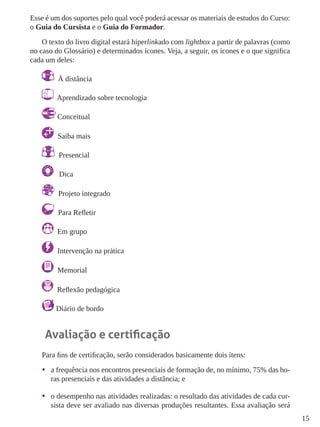 15
Esse é um dos suportes pelo qual você poderá acessar os materiais de estudos do Curso:
o Guia do Cursista e o Guia do Formador.
O texto do livro digital estará hiperlinkado com lightbox a partir de palavras (como
no caso do Glossário) e determinados ícones. Veja, a seguir, os ícones e o que significa
cada um deles:
À distância
Aprendizado sobre tecnologia
Conceitual
Saiba mais
Presencial
Dica
Projeto integrado
Para Refletir
Em grupo
Intervenção na prática
Memorial
Reflexão pedagógica
Diário de bordo
Avaliação e certificação
Para fins de certificação, serão considerados basicamente dois itens:
•	 a frequência nos encontros presenciais de formação de, no mínimo, 75% das ho-
ras presenciais e das atividades a distância; e
•	 o desempenho nas atividades realizadas: o resultado das atividades de cada cur-
sista deve ser avaliado nas diversas produções resultantes. Essa avaliação será
 