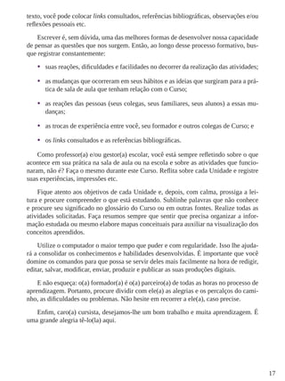 17
texto, você pode colocar links consultados, referências bibliográficas, observações e/ou
reflexões pessoais etc.
Escrever é, sem dúvida, uma das melhores formas de desenvolver nossa capacidade
de pensar as questões que nos surgem. Então, ao longo desse processo formativo, bus-
que registrar constantemente:
•	 suas reações, dificuldades e facilidades no decorrer da realização das atividades;
•	 as mudanças que ocorreram em seus hábitos e as ideias que surgiram para a prá-
tica de sala de aula que tenham relação com o Curso;
•	 as reações das pessoas (seus colegas, seus familiares, seus alunos) a essas mu-
danças;
•	 as trocas de experiência entre você, seu formador e outros colegas de Curso; e
•	 os links consultados e as referências bibliográficas.
Como professor(a) e/ou gestor(a) escolar, você está sempre refletindo sobre o que
acontece em sua prática na sala de aula ou na escola e sobre as atividades que funcio-
naram, não é? Faça o mesmo durante este Curso. Reflita sobre cada Unidade e registre
suas experiências, impressões etc.
Fique atento aos objetivos de cada Unidade e, depois, com calma, prossiga a lei-
tura e procure compreender o que está estudando. Sublinhe palavras que não conhece
e procure seu significado no glossário do Curso ou em outras fontes. Realize todas as
atividades solicitadas. Faça resumos sempre que sentir que precisa organizar a infor-
mação estudada ou mesmo elabore mapas conceituais para auxiliar na visualização dos
conceitos aprendidos.
Utilize o computador o maior tempo que puder e com regularidade. Isso lhe ajuda-
rá a consolidar os conhecimentos e habilidades desenvolvidas. É importante que você
domine os comandos para que possa se servir deles mais facilmente na hora de redigir,
editar, salvar, modificar, enviar, produzir e publicar as suas produções digitais.
E não esqueça: o(a) formador(a) é o(a) parceiro(a) de todas as horas no processo de
aprendizagem. Portanto, procure dividir com ele(a) as alegrias e os percalços do cami-
nho, as dificuldades ou problemas. Não hesite em recorrer a ele(a), caso precise.
Enfim, caro(a) cursista, desejamos-lhe um bom trabalho e muita aprendizagem. É
uma grande alegria tê-lo(la) aqui.
 