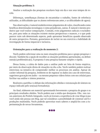 28
Situação-problema 3:
Analise a realização das pesquisas escolares hoje em dia e nos seus tempos de es-
cola.
Diferenças, semelhanças (formas de encaminhar o trabalho, fontes de referência
utilizadas, as dificuldades que os alunos enfrentavam antes, e as dificuldades de agora).
Nas observações, é natural estabelecermos julgamentos de valor, classificando como
benéficas determinadas tecnologias e como prejudiciais, outras. É natural e mesmo pro-
dutivo que você realize comparações. Contudo, evite julgamentos radicais e excluden-
tes, pois para todas as situações existem muitas perspectivas e nuances, e o que pode
parecer ruim sob determinado aspecto, pode apresentar benefícios quando observado
de outra perspectiva. Portanto, gostaríamos de incluir no seu exercício a habilidade de
investigação de forma imparcial e inclusiva.
Orientações para a realização do momento 2:
Vocês podem selecionar uma ou mais situações-problema para o grupo pesquisar e
discutir. Também há a opção de escolher as situações-problema apresentadas, ou definir
outra(s) problemática(s). A proposta é uma pesquisa bastante simples e rápida.
Dessa forma, a coleta de dados para a análise pode ser feita de forma empírica,
por meio da observação direta de situações no dia a dia. Vocês também podem realizar
entrevistas na tentativa de compreender melhor os processos em análise. Apesar do
caráter informal da pesquisa, lembrem-se de registrar os dados (no caso de entrevistas,
sugerimos gravação em áudio – ou mesmo pequenos vídeos feitos com seu celular) para
facilitar sua análise e síntese posterior.
Realizem a partilha e o debate das informações obtidas e estruturação de sínteses no
espaço indicado pelo seu(sua) formador(a).
Ao final, elaborem um material apresentando brevemente a pesquisa do grupo e os
principais resultados obtidos. Vocês podem usar a mídia que desejarem. Obs.: nos cur-
sos anteriores do ProInfo Integrado, vocês já tiveram a experiência de criar blogs (caso
você ainda não possua um blog, que tal considerar a possibilidade de construir um?) e
produções multimídia. Vocês poderão aproveitar esses saberes e ampliá-los com a ex-
perimentação de novas ferramentas.
 