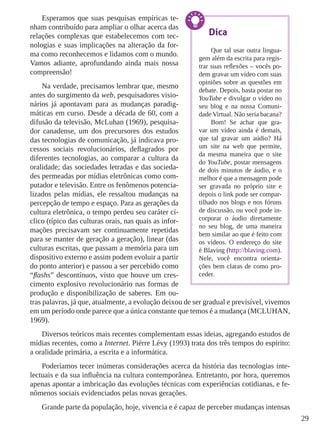 29
Esperamos que suas pesquisas empíricas te-
nham contribuído para ampliar o olhar acerca das
relações complexas que estabelecemos com tec-
nologias e suas implicações na alteração da for-
ma como reconhecemos e lidamos com o mundo.
Vamos adiante, aprofundando ainda mais nossa
compreensão!
Na verdade, precisamos lembrar que, mesmo
antes do surgimento da web, pesquisadores visio-
nários já apontavam para as mudanças paradig-
máticas em curso. Desde a década de 60, com a
difusão da televisão, McLuhan (1969), pesquisa-
dor canadense, um dos precursores dos estudos
das tecnologias de comunicação, já indicava pro-
cessos sociais revolucionários, deflagrados por
diferentes tecnologias, ao comparar a cultura da
oralidade; das sociedades letradas e das socieda-
des permeadas por mídias eletrônicas como com-
putador e televisão. Entre os fenômenos potencia-
lizados pelas mídias, ele ressaltou mudanças na
percepção de tempo e espaço. Para as gerações da
cultura eletrônica, o tempo perdeu seu caráter cí-
clico (típico das culturas orais, nas quais as infor-
mações precisavam ser continuamente repetidas
para se manter de geração a geração), linear (das
culturas escritas, que passam a memória para um
dispositivo externo e assim podem evoluir a partir
do ponto anterior) e passou a ser percebido como
“flashs” descontínuos, visto que houve um cres-
cimento explosivo revolucionário nas formas de
produção e disponibilização de saberes. Em ou-
tras palavras, já que, atualmente, a evolução deixou de ser gradual e previsível, vivemos
em um período onde parece que a única constante que temos é a mudança (MCLUHAN,
1969).
Diversos teóricos mais recentes complementam essas ideias, agregando estudos de
mídias recentes, como a Internet. Piérre Lévy (1993) trata dos três tempos do espírito:
a oralidade primária, a escrita e a informática.
Poderíamos tecer inúmeras considerações acerca da história das tecnologias inte-
lectuais e da sua influência na cultura contemporânea. Entretanto, por hora, queremos
apenas apontar a imbricação das evoluções técnicas com experiências cotidianas, e fe-
nômenos sociais evidenciados pelas novas gerações.
Grande parte da população, hoje, vivencia e é capaz de perceber mudanças intensas
Dica
Que tal usar outra lingua-
gem além da escrita para regis-
trar suas reflexões – vocês po-
dem gravar um vídeo com suas
opiniões sobre as questões em
debate. Depois, basta postar no
YouTube e divulgar o vídeo no
seu blog e na nossa Comuni-
dade Virtual. Não seria bacana?
Bom! Se achar que gra-
var um vídeo ainda é demais,
que tal gravar um aúdio? Há
um site na web que permite,
da mesma maneira que o site
do YouTube, postar mensagens
de dois minutos de áudio, e o
melhor é que a mensagem pode
ser gravada no próprio site e
depois o link pode ser compar-
tilhado nos blogs e nos fóruns
de discussão, ou você pode in-
corporar o áudio diretamente
no seu blog, de uma maneira
bem similar ao que é feito com
os vídeos. O endereço do site
é Blaving (http://blaving.com).
Nele, você encontra orienta-
ções bem claras de como pro-
ceder.
 
