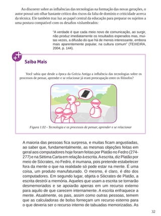 32
Ao discorrer sobre as influências das tecnologias na formação das novas gerações, o
autor possui um olhar bastante crítico dos riscos da falta de domínio e criticidade acerca
da técnica. Ele também traz luz ao papel central da educação para preparar os sujeitos a
uma postura compatível com os desafios vislumbrados:
“A verdade é que cada meio novo de comunicação, ao surgir,
não produz imediatamente os resultados esperados mas, mui-
tas vezes, a difusão do que há de menos interessante, embora
mais aparentemente popular, na cultura comum” (TEIXEIRA,
2004, p. 144).
A maioria das pessoas fica surpresa, e muitas ficam angustiadas,
ao saber que, fundamentalmente, as mesmas objeções feitas em
geral aos computadores hoje foram feitas por Platão no Fedro (274-
277) e na Sétima Carta em relação à escrita.Aescrita, diz Platão por
meio de Sócrates, no Fedro, é inumana, pois pretende estabelecer
fora da mente o que na realidade só pode estar na mente. É uma
coisa, um produto manufaturado. O mesmo, é claro, é dito dos
computadores. Em segundo lugar, objeta o Sócrates de Platão, a
escrita destrói a memória. Aqueles que usam a escrita se tornarão
desmemoriados e se apoiarão apenas em um recurso externo
para aquilo de que carecem internamente. A escrita enfraquece a
mente. Atualmente, os pais, assim como outras pessoas, temem
que as calculadoras de bolso forneçam um recurso externo para
o que deveria ser o recurso interno de tabuadas memorizadas. As
Saiba Mais
Você sabia que desde a época da Grécia Antiga a influência das tecnologias sobre os
processos de pensar, aprender e se relacionar já eram preocupação entre os filósofos?
Figura 1.02 - Tecnologia e os processos de pensar, aprender e se relacionar
 
